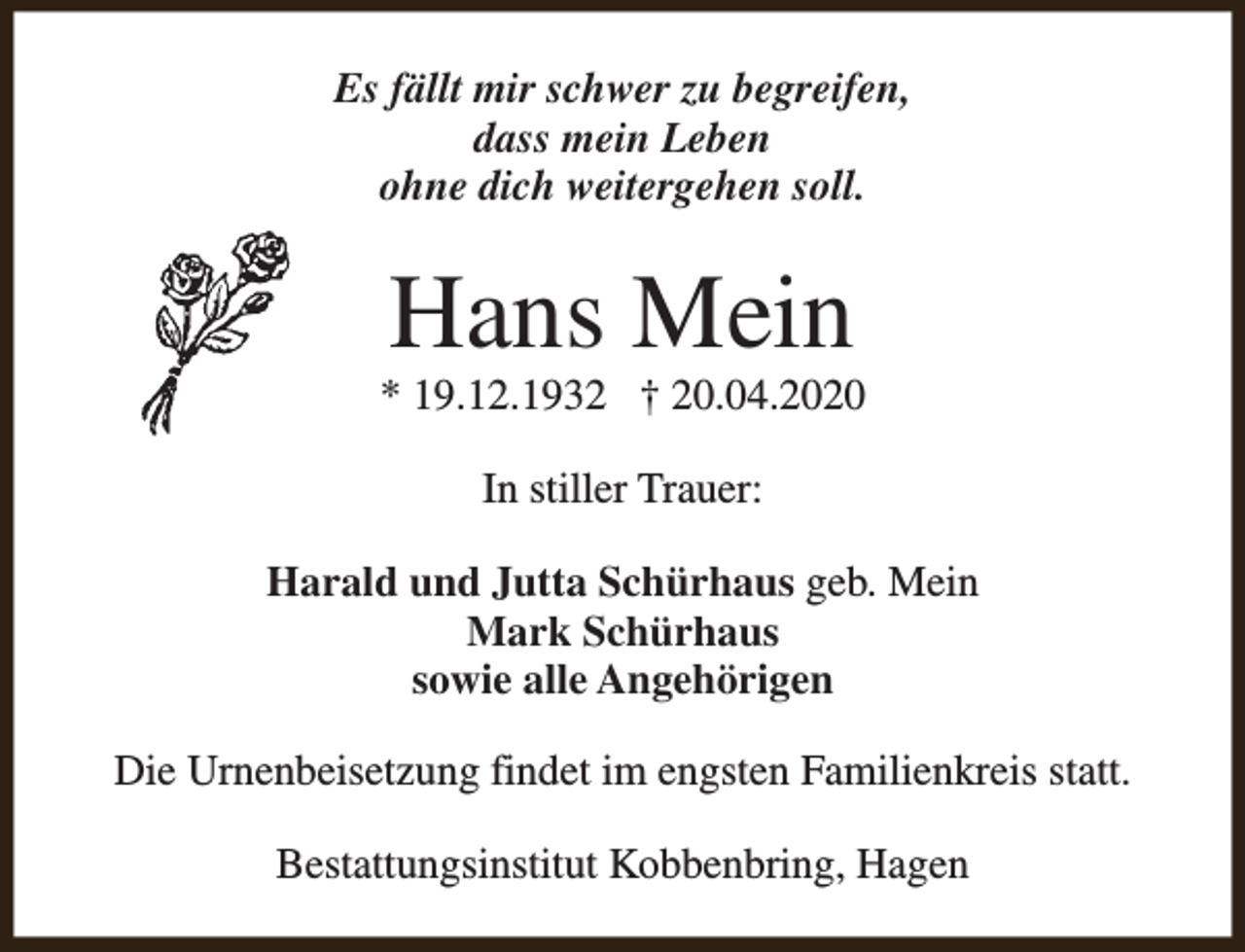 <p>Es fällt mir schwer zu begreifen,<br />dass mein Leben<br />ohne dich weitergehen soll.</p><p>Hans Mein</p><p>* 19.12.1932 † 20.04.2020<br />In stiller Trauer:<br />Harald und Jutta Schürhaus geb. Mein<br />Mark Schürhaus<br />sowie alle Angehörigen<br />Die Urnenbeisetzung findet im engsten Familienkreis statt.<br />Bestattungsinstitut Kobbenbring, Hagen</p>