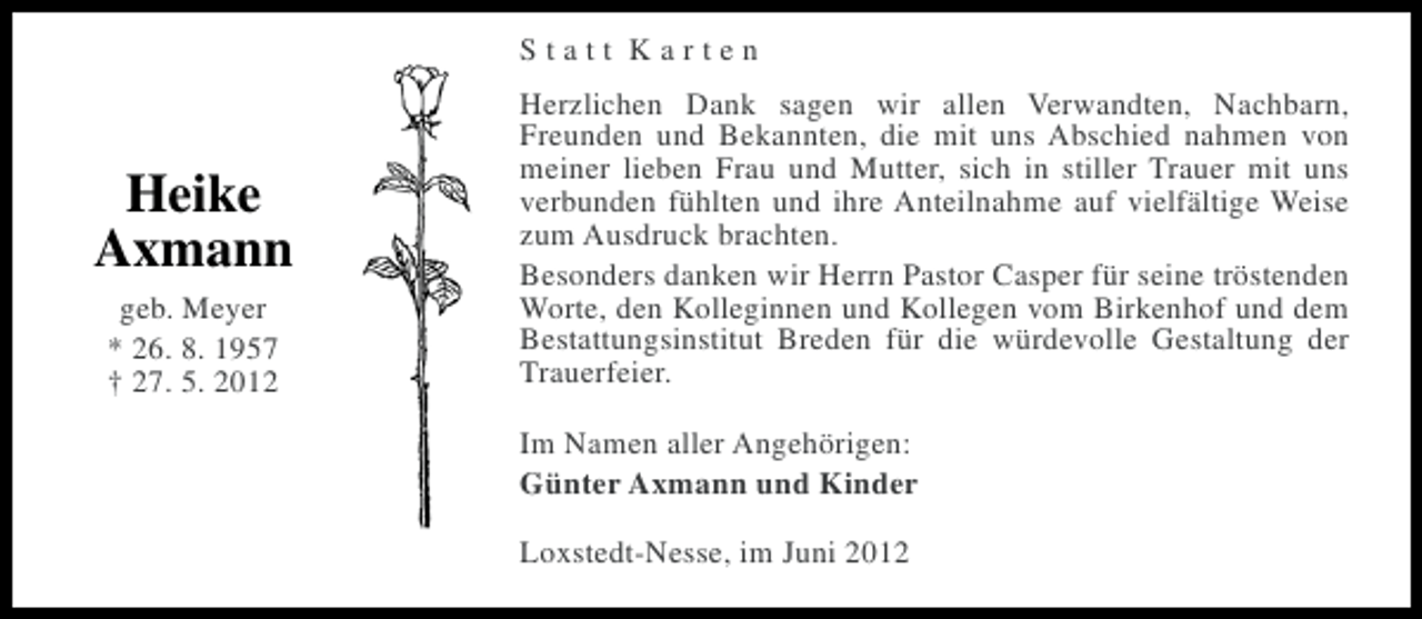 <p>Statt Karten</p><p>Heike<br />Axmann<br />geb. Meyer<br />* 26. 8. 1957<br />† 27. 5. 2012</p><p>Herzlichen Dank sagen wir allen Verwandten, Nachbarn,<br />Freunden und Bekannten, die mit uns Abschied nahmen von<br />meiner lieben Frau und Mutter, sich in stiller Trauer mit uns<br />verbunden fühlten und ihre Anteilnahme auf vielfältige Weise<br />zum Ausdruck brachten.<br />Besonders danken wir Herrn Pastor Casper für seine tröstenden<br />Worte, den Kolleginnen und Kollegen vom Birkenhof und dem<br />Bestattungsinstitut Breden für die würdevolle Gestaltung der<br />Trauerfeier.<br />Im Namen aller Angehörigen:<br />Günter Axmann und Kinder<br />Loxstedt-Nesse, im Juni 2012</p>