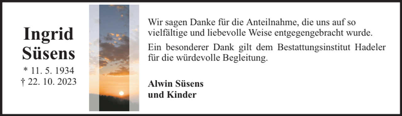 <p>Ingrid<br />Süsens</p><p>* 11. 5. 1934<br />† 22. 10. 2023</p><p>Wir sagen Danke für die Anteilnahme, die uns auf so<br />vielfältige und liebevolle Weise entgegengebracht wurde.<br />Ein besonderer Dank gilt dem Bestattungsinstitut Hadeler<br />für die würdevolle Begleitung.<br />Alwin Süsens<br />und Kinder</p>