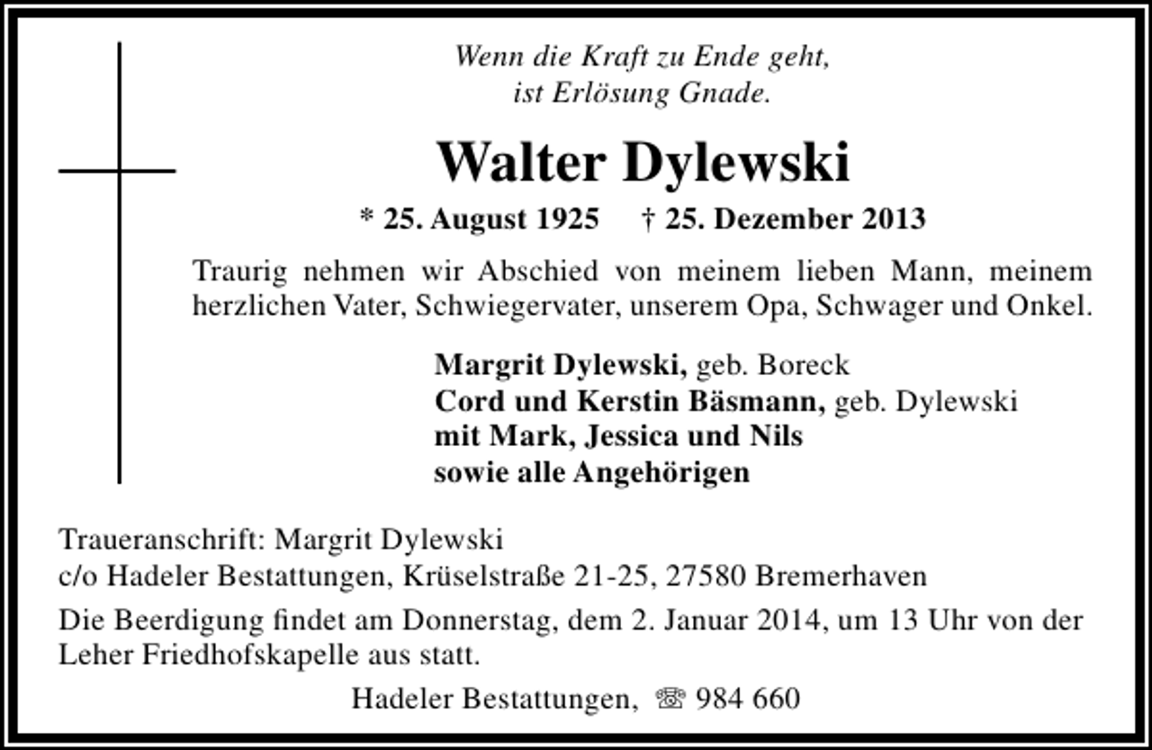 <p>Wenn die Kraft zu Ende geht,<br />ist Erlösung Gnade.</p><p>Walter Dylewski</p><p>* 25. August 1925</p><p>† 25. Dezember 2013</p><p>Traurig nehmen wir Abschied von meinem lieben Mann, meinem<br />herzlichen Vater, Schwiegervater, unserem Opa, Schwager und Onkel.<br />Margrit Dylewski, geb. Boreck<br />Cord und Kerstin Bäsmann, geb. Dylewski<br />mit Mark, Jessica und Nils<br />sowie alle Angehörigen<br />Traueranschrift: Margrit Dylewski<br />c/o Hadeler Bestattungen, Krüselstraße 21-25, 27580 Bremerhaven<br />Die Beerdigung ﬁndet am Donnerstag, dem 2. Januar 2014, um 13 Uhr von der<br />Leher Friedhofskapelle aus statt.<br />Hadeler Bestattungen, T 984 660</p>