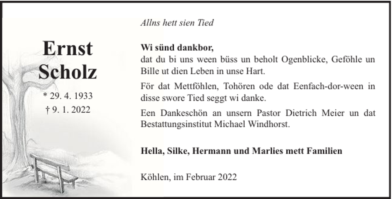 <p>Allns hett sien Tied</p>
<p>Ernst<br />Scholz<br />* 29. 4. 1933<br />† 9. 1. 2022</p>
<p>Wi sünd dankbor,<br />dat du bi uns ween büss un beholt Ogenblicke, Geföhle un<br />Bille ut dien Leben in unse Hart.<br />För dat Mettföhlen, Tohören ode dat Eenfach-dor-ween in<br />disse swore Tied seggt wi danke.<br />Een Dankeschön an unsern Pastor Dietrich Meier un dat<br />Bestattungsinstitut Michael Windhorst.<br />Hella, Silke, Hermann und Marlies mett Familien<br />Köhlen, im Februar 2022</p>