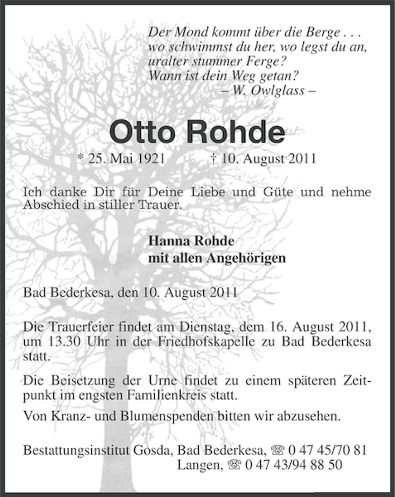 <p>Der Mond kommt über die Berge . . .<br />wo schwimmst du her, wo legst du an,<br />uralter stummer Ferge?<br />Wann ist dein Weg getan?<br />– W. Owlglass –</p><p>Otto Rohde<br />* 25. Mai 1921</p><p>† 10. August 2011</p><p>Ich danke Dir für Deine Liebe und Güte und nehme<br />Abschied in stiller Trauer.</p><p>Hanna Rohde<br />mit allen Angehörigen<br />Bad Bederkesa, den 10. August 2011<br />Die Trauerfeier findet am Dienstag, dem 16. August 2011,<br />um 13.30 Uhr in der Friedhofskapelle zu Bad Bederkesa<br />statt.<br />Die Beisetzung der Urne findet zu einem späteren Zeitpunkt im engsten Familienkreis statt.<br />Von Kranz- und Blumenspenden bitten wir abzusehen.<br />Bestattungsinstitut Gosda, Bad Bederkesa, 0 47 45/70 81<br />Langen, 0 47 43/94 88 50</p>