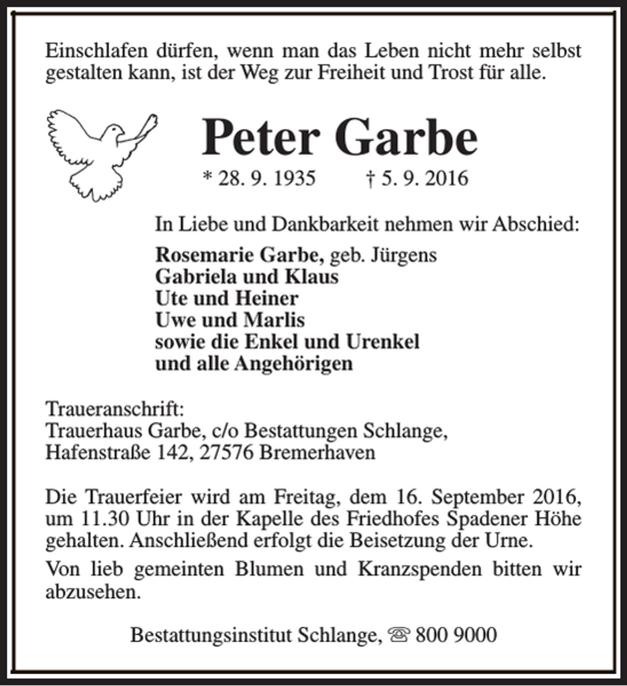 <p>Einschlafen dürfen, wenn man das Leben nicht mehr selbst<br />gestalten kann, ist der Weg zur Freiheit und Trost für alle.</p><p>Peter Garbe<br />* 28. 9. 1935</p><p>† 5. 9. 2016</p><p>In Liebe und Dankbarkeit nehmen wir Abschied:<br />Rosemarie Garbe, geb. Jürgens<br />Gabriela und Klaus<br />Ute und Heiner<br />Uwe und Marlis<br />sowie die Enkel und Urenkel<br />und alle Angehörigen<br />Traueranschrift:<br />Trauerhaus Garbe, c/o Bestattungen Schlange,<br />Hafenstraße 142, 27576 Bremerhaven<br />Die Trauerfeier wird am Freitag, dem 16. September 2016,<br />um 11.30 Uhr in der Kapelle des Friedhofes Spadener Höhe<br />gehalten. Anschließend erfolgt die Beisetzung der Urne.<br />Von lieb gemeinten Blumen und Kranzspenden bitten wir<br />abzusehen.<br />Bestattungsinstitut Schlange, s 800 9000</p>