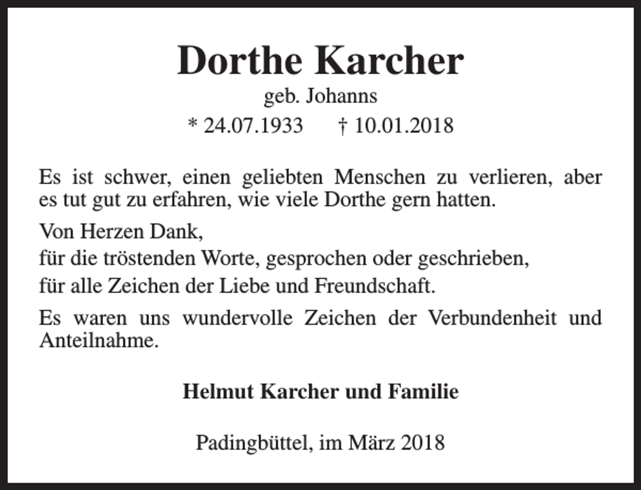 <p>Dorthe Karcher<br />geb. Johanns<br />* 24.07.1933<br />† 10.01.2018</p><p>Es ist schwer, einen geliebten Menschen zu verlieren, aber<br />es tut gut zu erfahren, wie viele Dorthe gern hatten.<br />Von Herzen Dank,<br />für die tröstenden Worte, gesprochen oder geschrieben,<br />für alle Zeichen der Liebe und Freundschaft.<br />Es waren uns wundervolle Zeichen der Verbundenheit und<br />Anteilnahme.<br />Helmut Karcher und Familie<br />Padingbüttel, im März 2018</p>