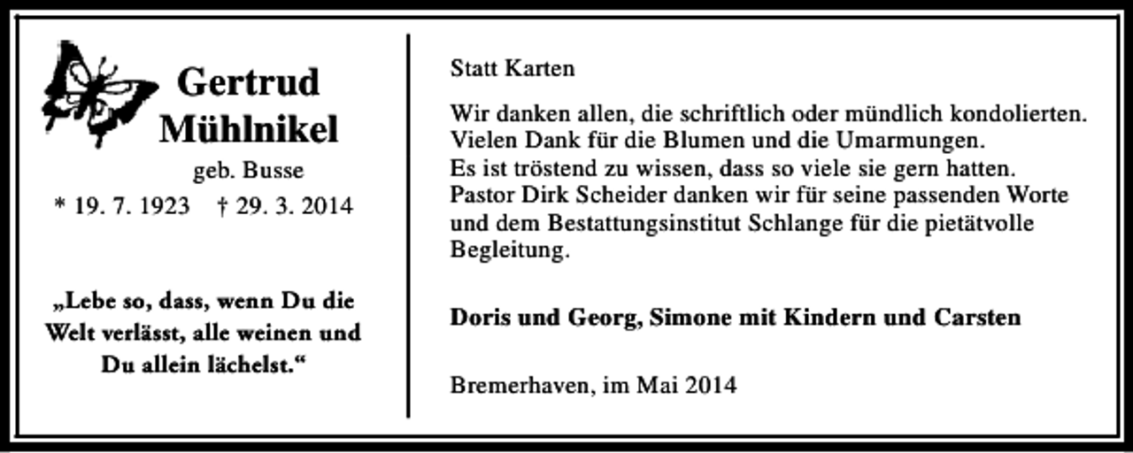 <p>Gertrud<br />Mühlnikel<br />* 19. 7. 1923</p><p>geb. Busse<br />† 29. 3. 2014</p><p>„Lebe so, dass, wenn Du die<br />Welt verlässt, alle weinen und<br />Du allein lächelst.“</p><p>Statt Karten<br />Wir danken allen, die schriftlich oder mündlich kondolierten.<br />Vielen Dank für die Blumen und die Umarmungen.<br />Es ist tröstend zu wissen, dass so viele sie gern hatten.<br />Pastor Dirk Scheider danken wir für seine passenden Worte<br />und dem Bestattungsinstitut Schlange für die pietätvolle<br />Begleitung.<br />Doris und Georg, Simone mit Kindern und Carsten<br />Bremerhaven, im Mai 2014</p>