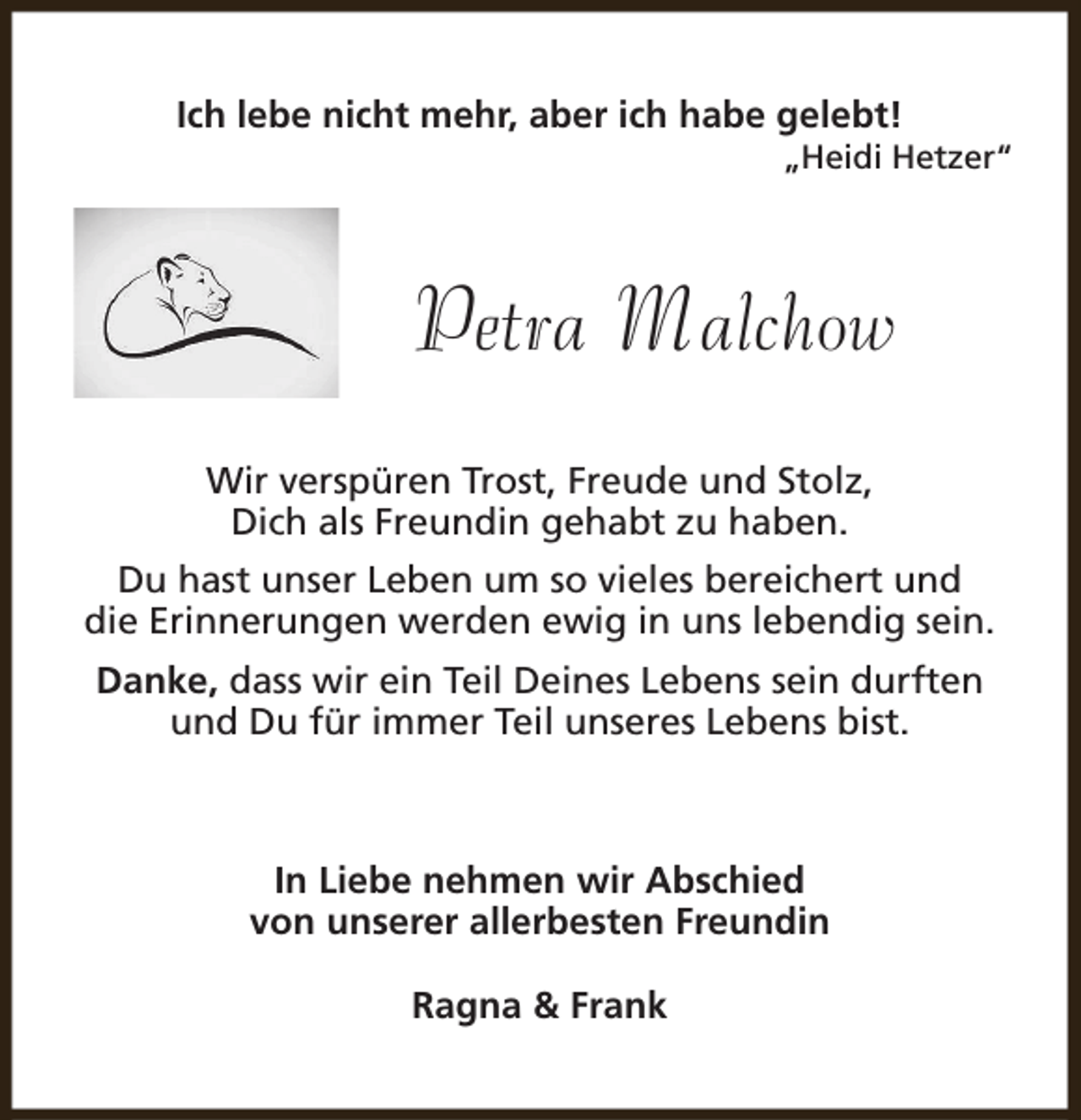 <p>Ich lebe nicht mehr, aber ich habe gelebt!</p><p>„Heidi Hetzer“</p><p>Petra Malchow<br />Wir verspüren Trost, Freude und Stolz,<br />Dich als Freundin gehabt zu haben.<br />Du hast unser Leben um so vieles bereichert und<br />die Erinnerungen werden ewig in uns lebendig sein.<br />Danke, dass wir ein Teil Deines Lebens sein durften<br />und Du für immer Teil unseres Lebens bist.</p><p>In Liebe nehmen wir Abschied<br />von unserer allerbesten Freundin<br />Ragna &amp; Frank</p>