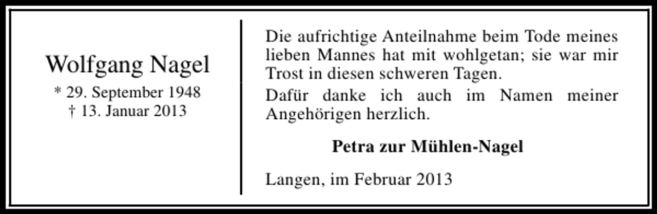 <p>Wolfgang Nagel<br />* 29. September 1948<br />† 13. Januar 2013</p><p>Die aufrichtige Anteilnahme beim Tode meines<br />lieben Mannes hat mit wohlgetan; sie war mir<br />Trost in diesen schweren Tagen.<br />Dafür danke ich auch im Namen meiner<br />Angehörigen herzlich.<br />Petra zur Mühlen-Nagel<br />Langen, im Februar 2013</p>