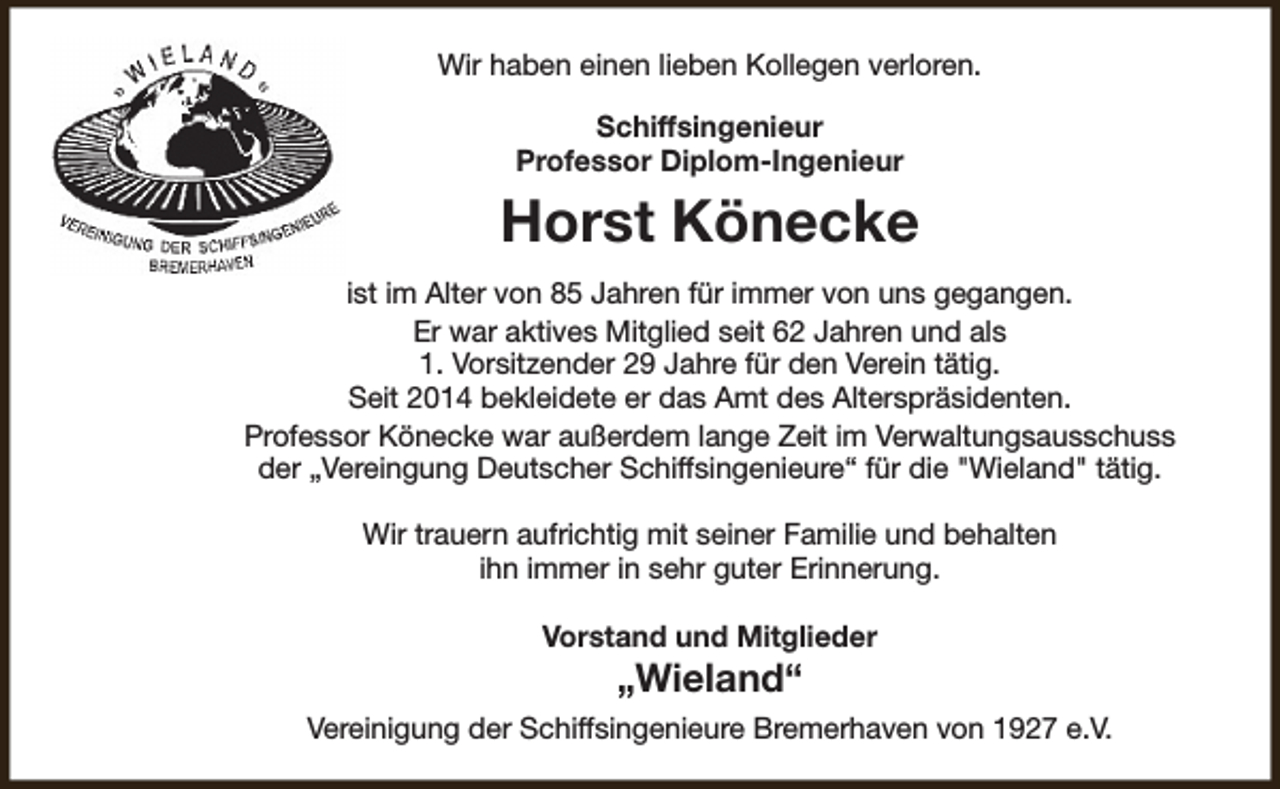 <p>Wir haben einen lieben Kollegen verloren.<br />Schiffsingenieur<br />Professor Diplom-Ingenieur</p><p>Horst Könecke<br />ist im Alter von 85 Jahren für immer von uns gegangen.<br />Er war aktives Mitglied seit 62 Jahren und als<br />1. Vorsitzender 29 Jahre für den Verein tätig.<br />Seit 2014 bekleidete er das Amt des Alterspräsidenten.<br />Professor Könecke war außerdem lange Zeit im Verwaltungsausschuss<br />der „Vereingung Deutscher Schiffsingenieure“ für die "Wieland" tätig.<br />Wir trauern aufrichtig mit seiner Familie und behalten<br />ihn immer in sehr guter Erinnerung.<br />Vorstand und Mitglieder</p><p>„Wieland“</p><p>Vereinigung der Schiffsingenieure Bremerhaven von 1927 e.V.</p>
