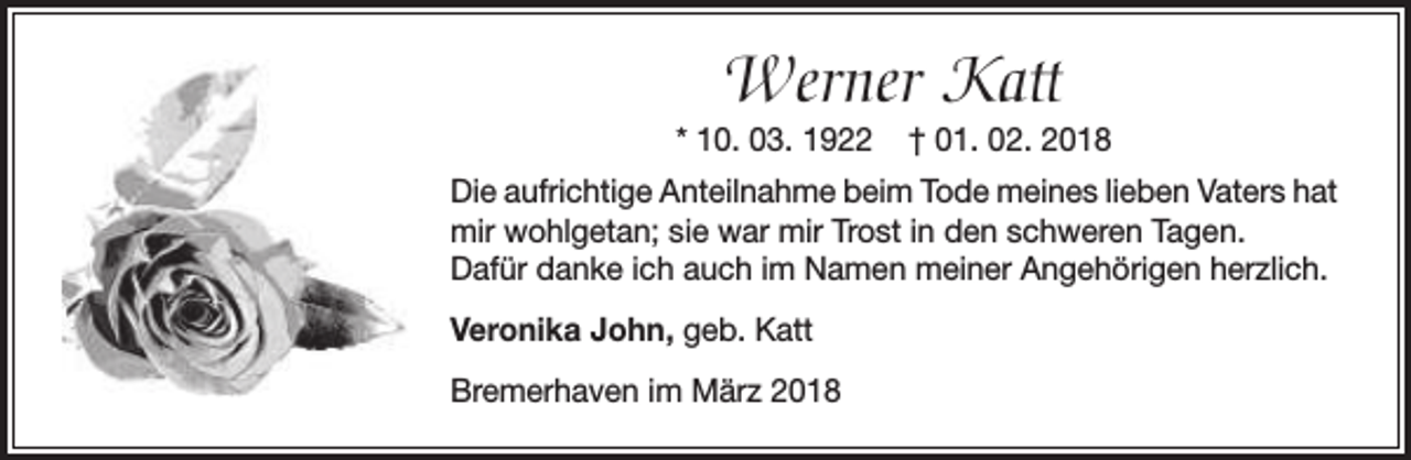 <p>Werner Katt</p><p>* 10. 03. 1922</p><p>† 01. 02. 2018</p><p>Die aufrichtige Anteilnahme beim Tode meines lieben Vaters hat<br />mir wohlgetan; sie war mir Trost in den schweren Tagen.<br />Dafür danke ich auch im Namen meiner Angehörigen herzlich.<br />Veronika John, geb. Katt<br />Bremerhaven im März 2018</p>