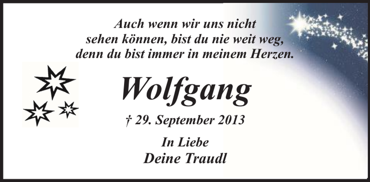 <p>Auch wenn wir uns nicht<br />sehen können, bist du nie weit weg,<br />denn du bist immer in meinem Herzen.</p><p>Wolfgang<br />† 29. September 2013<br />In Liebe</p><p>Deine Traudl</p>