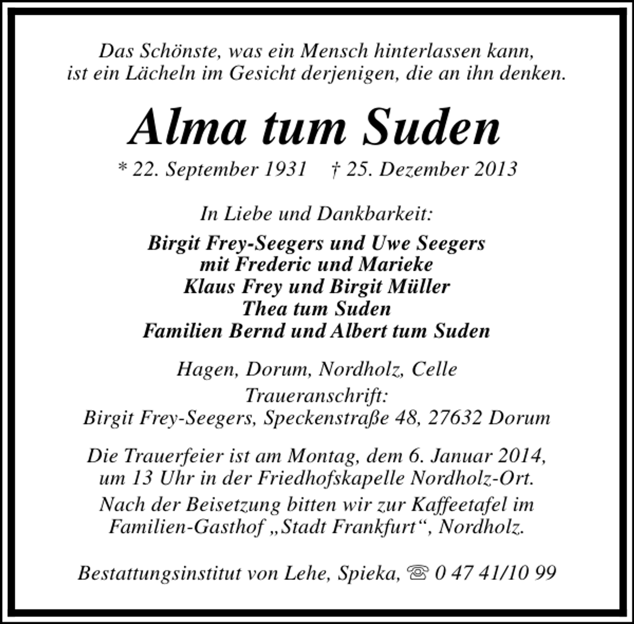 <p>Das Schönste, was ein Mensch hinterlassen kann,<br />ist ein Lächeln im Gesicht derjenigen, die an ihn denken.</p><p>Alma tum Suden</p><p>* 22. September 1931</p><p>† 25. Dezember 2013</p><p>In Liebe und Dankbarkeit:<br />Birgit Frey-Seegers und Uwe Seegers<br />mit Frederic und Marieke<br />Klaus Frey und Birgit Müller<br />Thea tum Suden<br />Familien Bernd und Albert tum Suden<br />Hagen, Dorum, Nordholz, Celle<br />Traueranschrift:<br />Birgit Frey-Seegers, Speckenstraße 48, 27632 Dorum<br />Die Trauerfeier ist am Montag, dem 6. Januar 2014,<br />um 13 Uhr in der Friedhofskapelle Nordholz-Ort.<br />Nach der Beisetzung bitten wir zur Kaffeetafel im<br />Familien-Gasthof „Stadt Frankfurt“, Nordholz.<br />Bestattungsinstitut von Lehe, Spieka, s 0 47 41/10 99</p>