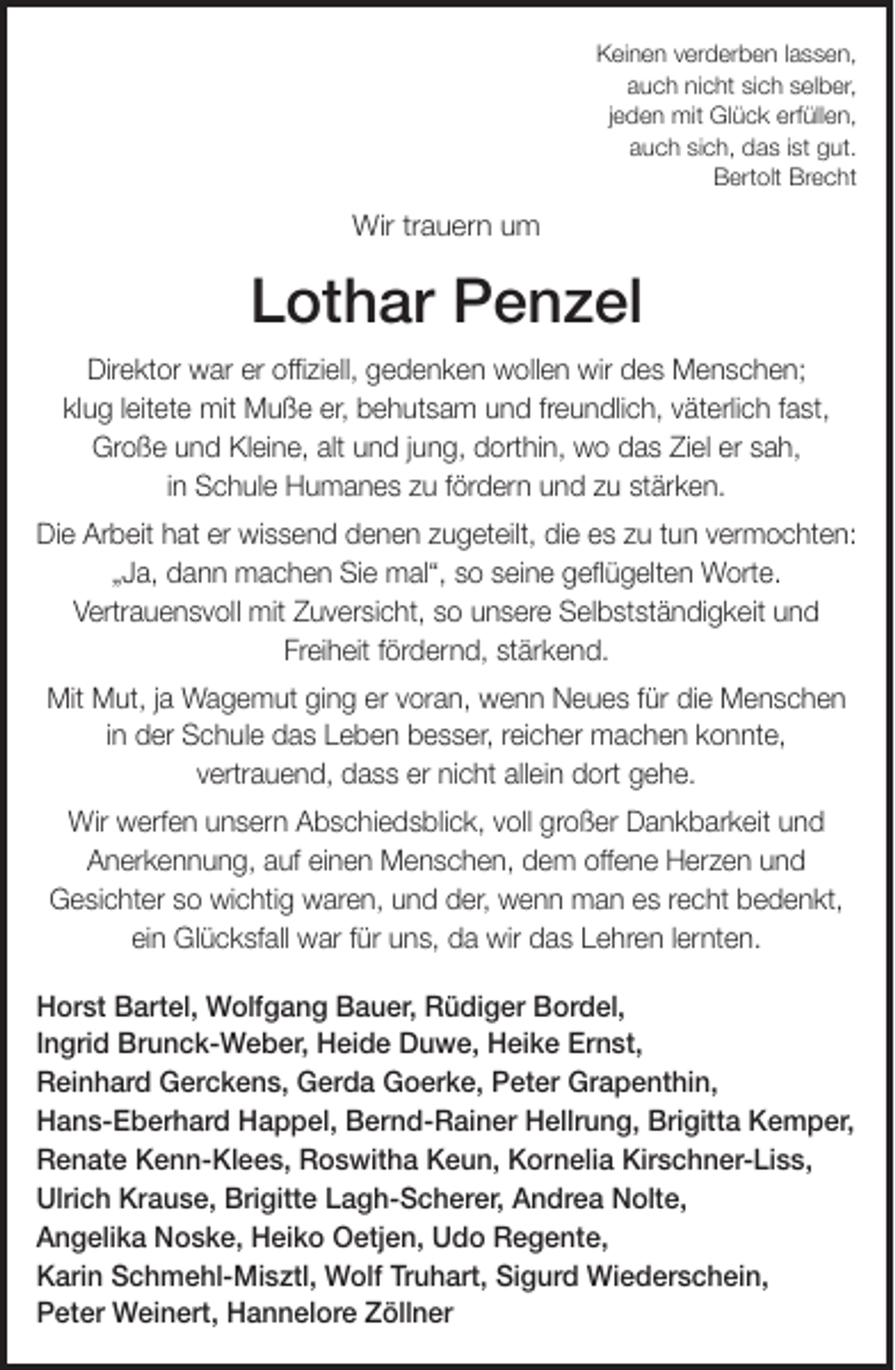 <p>Keinen verderben lassen,<br />auch nicht sich selber,<br />jeden mit Glück erfüllen,<br />auch sich, das ist gut.<br />Bertolt Brecht</p><p>Wir trauern um</p><p>Lothar Penzel<br />Direktor war er offiziell, gedenken wollen wir des Menschen;<br />klug leitete mit Muße er, behutsam und freundlich, väterlich fast,<br />Große und Kleine, alt und jung, dorthin, wo das Ziel er sah,<br />in Schule Humanes zu fördern und zu stärken.<br />Die Arbeit hat er wissend denen zugeteilt, die es zu tun vermochten:<br />„Ja, dann machen Sie mal“, so seine geflügelten Worte.<br />Vertrauensvoll mit Zuversicht, so unsere Selbstständigkeit und<br />Freiheit fördernd, stärkend.<br />Mit Mut, ja Wagemut ging er voran, wenn Neues für die Menschen<br />in der Schule das Leben besser, reicher machen konnte,<br />vertrauend, dass er nicht allein dort gehe.<br />Wir werfen unsern Abschiedsblick, voll großer Dankbarkeit und<br />Anerkennung, auf einen Menschen, dem offene Herzen und<br />Gesichter so wichtig waren, und der, wenn man es recht bedenkt,<br />ein Glücksfall war für uns, da wir das Lehren lernten.<br />Horst Bartel, Wolfgang Bauer, Rüdiger Bordel,<br />Ingrid Brunck-Weber, Heide Duwe, Heike Ernst,<br />Reinhard Gerckens, Gerda Goerke, Peter Grapenthin,<br />Hans-Eberhard Happel, Bernd-Rainer Hellrung, Brigitta Kemper,<br />Renate Kenn-Klees, Roswitha Keun, Kornelia Kirschner-Liss,<br />Ulrich Krause, Brigitte Lagh-Scherer, Andrea Nolte,<br />Angelika Noske, Heiko Oetjen, Udo Regente,<br />Karin Schmehl-Misztl, Wolf Truhart, Sigurd Wiederschein,<br />Peter Weinert, Hannelore Zöllner</p>