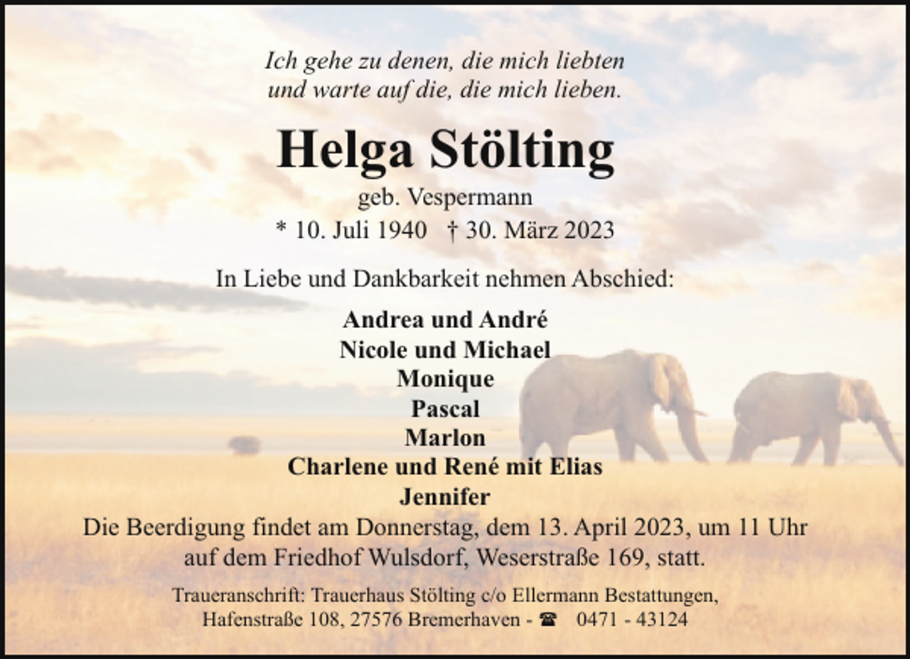<p>Ich gehe zu denen, die mich liebten<br />und warte auf die, die mich lieben.</p><p>Helga Stölting</p><p>geb. Vespermann<br />* 10. Juli 1940 † 30. März 2023<br />In Liebe und Dankbarkeit nehmen Abschied:<br />Andrea und André<br />Nicole und Michael<br />Monique<br />Pascal<br />Marlon<br />Charlene und René mit Elias<br />Jennifer<br />Die Beerdigung findet am Donnerstag, dem 13. April 2023, um 11 Uhr<br />auf dem Friedhof Wulsdorf, Weserstraße 169, statt.<br />Traueranschrift: Trauerhaus Stölting c/o Ellermann Bestattungen,<br />Hafenstraße 108, 27576 Bremerhaven - ( 0471 - 43124</p>