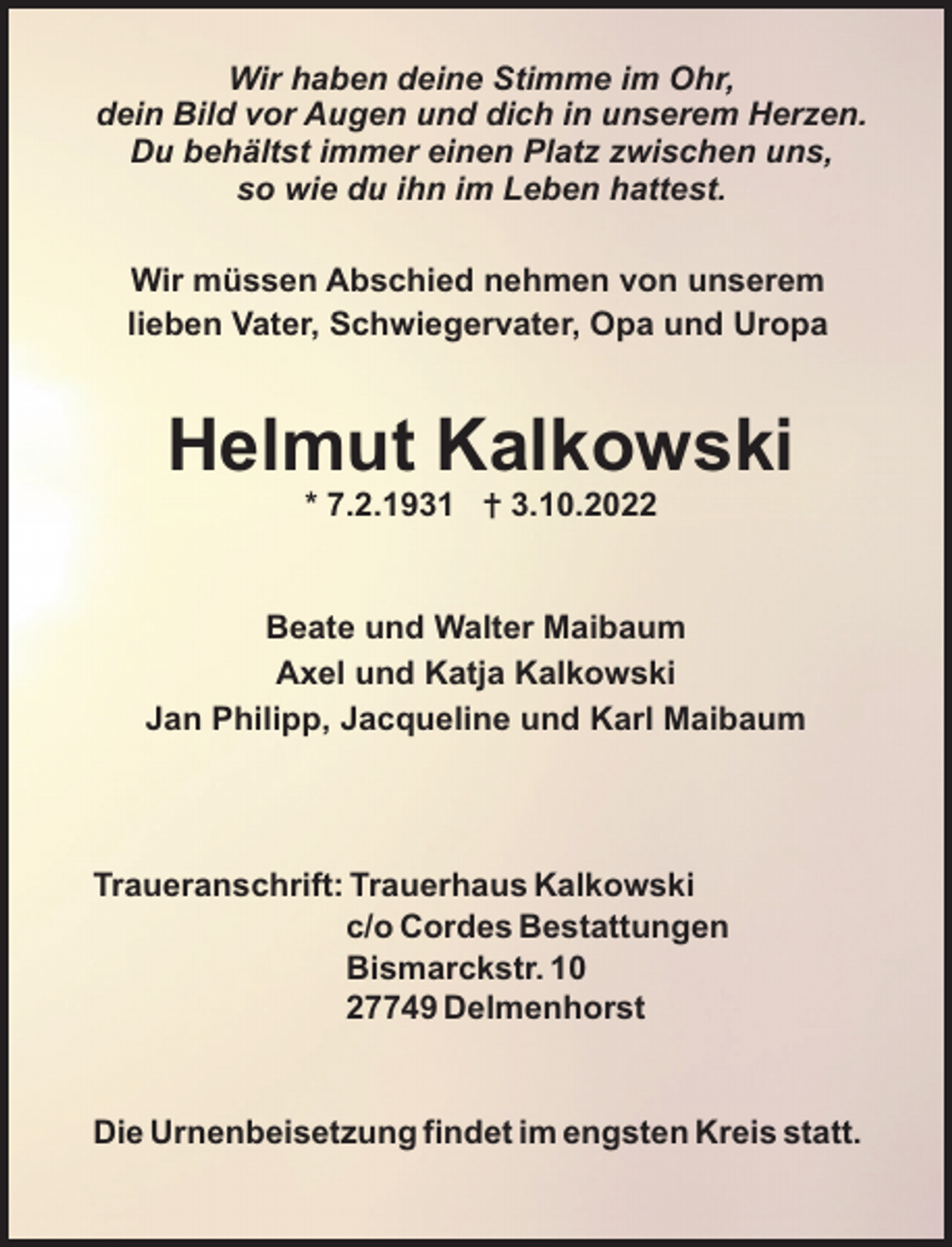 <p>Wir haben deine Stimme im Ohr,<br />dein Bild vor Augen und dich in unserem Herzen.<br />Du behältst immer einen Platz zwischen uns,<br />so wie du ihn im Leben hattest.<br />Wir müssen Abschied nehmen von unserem<br />lieben Vater, Schwiegervater, Opa und Uropa</p><p>Helmut Kalkowski<br />* 7.2.1931 = 3.10.2022</p><p>Beate und Walter Maibaum<br />Axel und Katja Kalkowski<br />Jan Philipp, Jacqueline und Karl Maibaum</p><p>Traueranschrift: Trauerhaus Kalkowski<br />c/o Cordes Bestattungen<br />Bismarckstr. 10<br />27749 Delmenhorst</p><p>Die Urnenbeisetzung findet im engsten Kreis statt.</p>