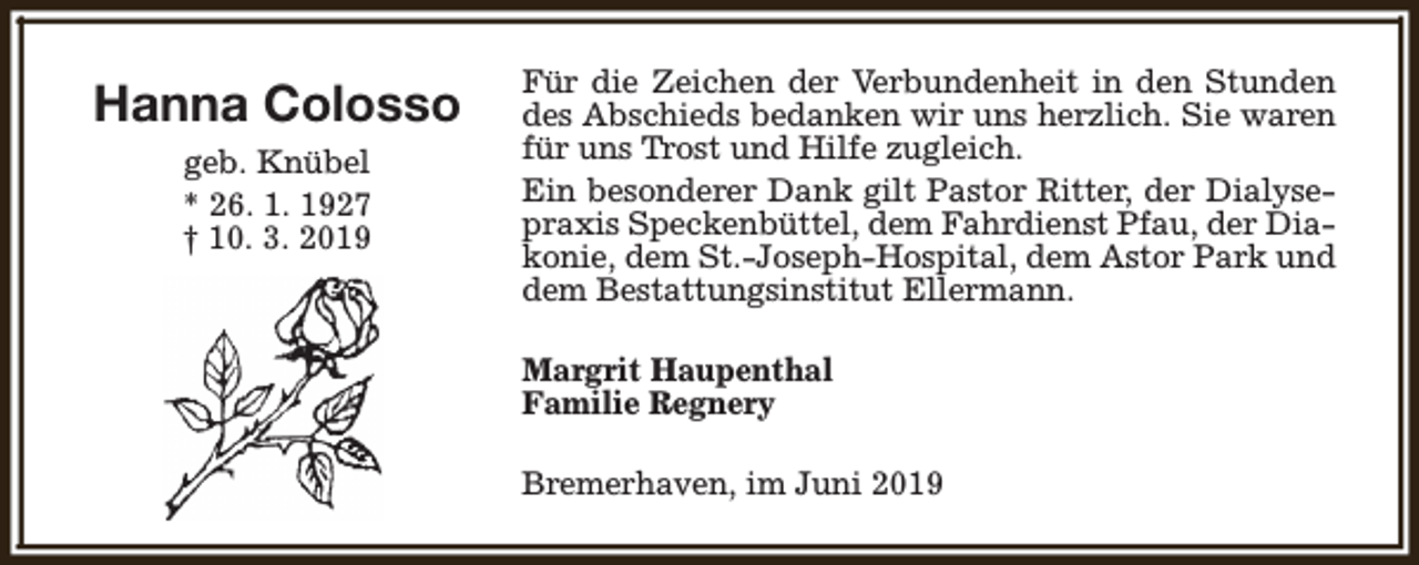 <p>Hanna Colosso<br />geb. Knübel<br />* 26. 1. 1927<br />† 10. 3. 2019</p><p>Für die Zeichen der Verbundenheit in den Stunden<br />des Abschieds bedanken wir uns herzlich. Sie waren<br />für uns Trost und Hilfe zugleich.<br />Ein besonderer Dank gilt Pastor Ritter, der Dialysepraxis Speckenbüttel, dem Fahrdienst Pfau, der Diakonie, dem St.-Joseph-Hospital, dem Astor Park und<br />dem Bestattungsinstitut Ellermann.<br />Margrit Haupenthal<br />Familie Regnery<br />Bremerhaven, im Juni 2019</p>