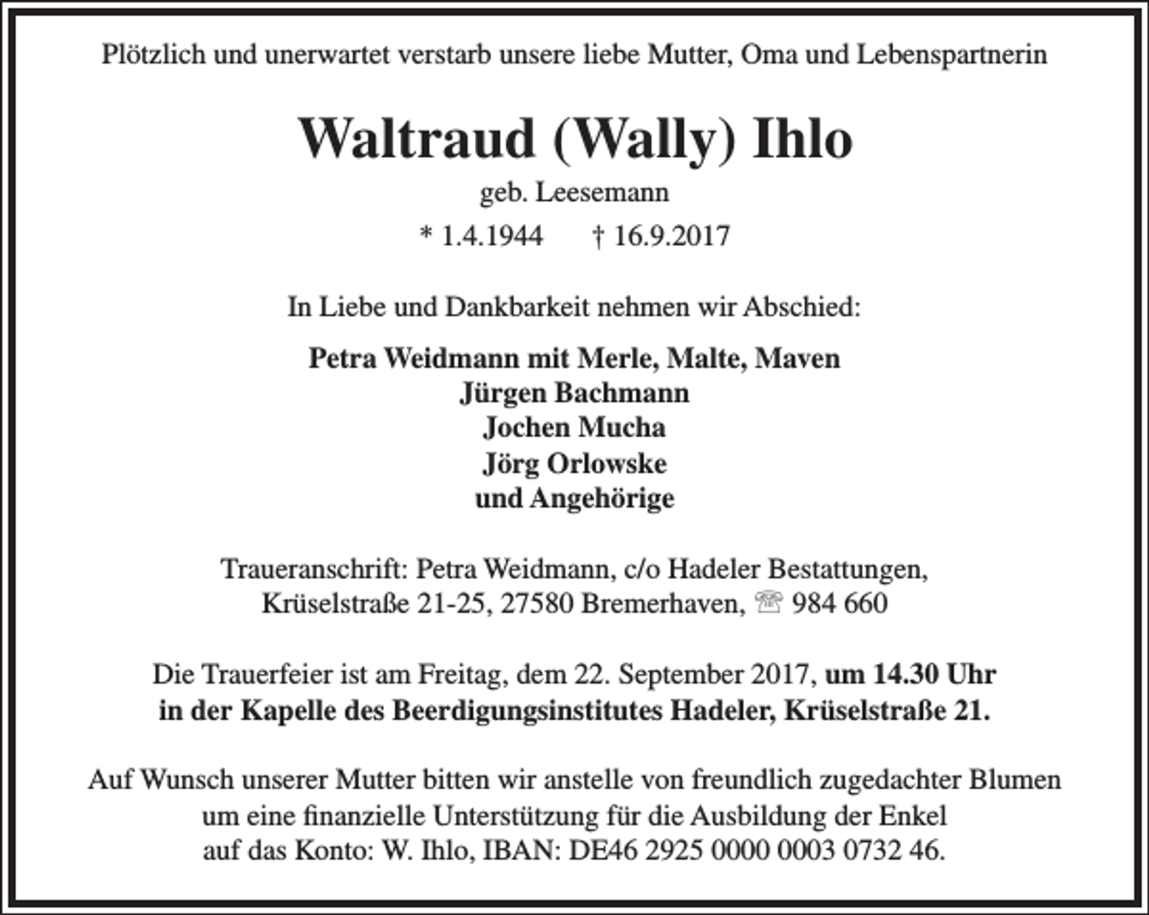 <p>Plötzlich und unerwartet verstarb unsere liebe Mutter, Oma und Lebenspartnerin</p><p>Waltraud (Wally) Ihlo<br />geb. Leesemann<br />* 1.4.1944<br />† 16.9.2017</p><p>In Liebe und Dankbarkeit nehmen wir Abschied:<br />Petra Weidmann mit Merle, Malte, Maven<br />Jürgen Bachmann<br />Jochen Mucha<br />Jörg Orlowske<br />und Angehörige<br />Traueranschrift: Petra Weidmann, c/o Hadeler Bestattungen,<br />Krüselstraße 21-25, 27580 Bremerhaven,  984 660<br />Die Trauerfeier ist am Freitag, dem 22. September 2017, um 14.30 Uhr<br />in der Kapelle des Beerdigungsinstitutes Hadeler, Krüselstraße 21.<br />Auf Wunsch unserer Mutter bitten wir anstelle von freundlich zugedachter Blumen<br />um eine finanzielle Unterstützung für die Ausbildung der Enkel<br />auf das Konto: W. Ihlo, IBAN: DE46 2925 03 0732 46.</p>