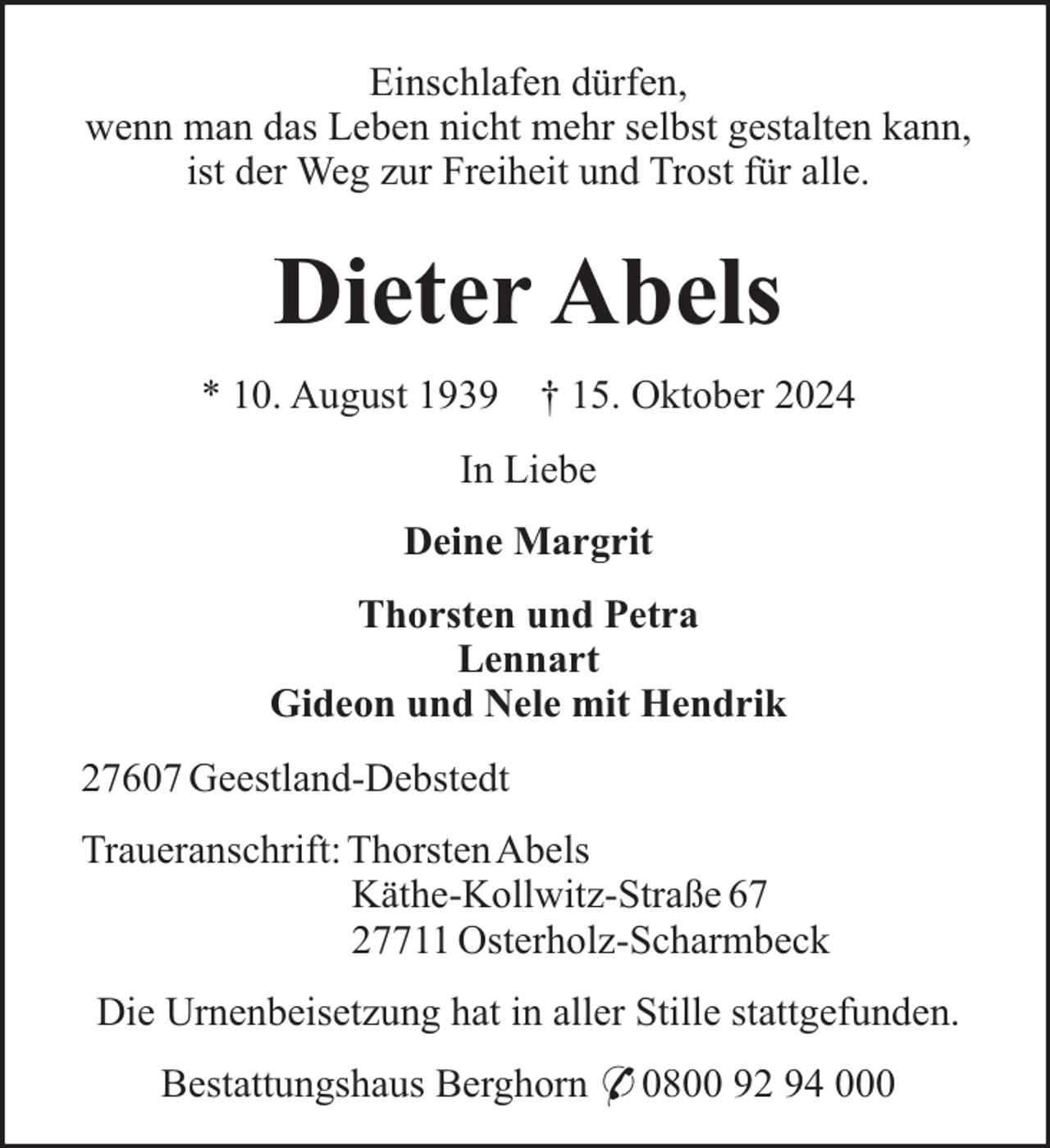 <p>Einschlafen dürfen,<br />wenn man das Leben nicht mehr selbst gestalten kann,<br />ist der Weg zur Freiheit und Trost für alle.</p><p>Dieter Abels<br />* 10. August 1939</p><p>† 15. Oktober 2024</p><p>In Liebe<br />Deine Margrit<br />Thorsten und Petra<br />Lennart<br />Gideon und Nele mit Hendrik<br />27607 Geestland-Debstedt<br />Traueranschrift: ThorstenAbels<br />Käthe-Kollwitz-Straße 67<br />27711 Osterholz-Scharmbeck<br />Die Urnenbeisetzung hat in aller Stille stattgefunden.<br />Bestattungshaus Berghorn * 0800 92 94 000</p>