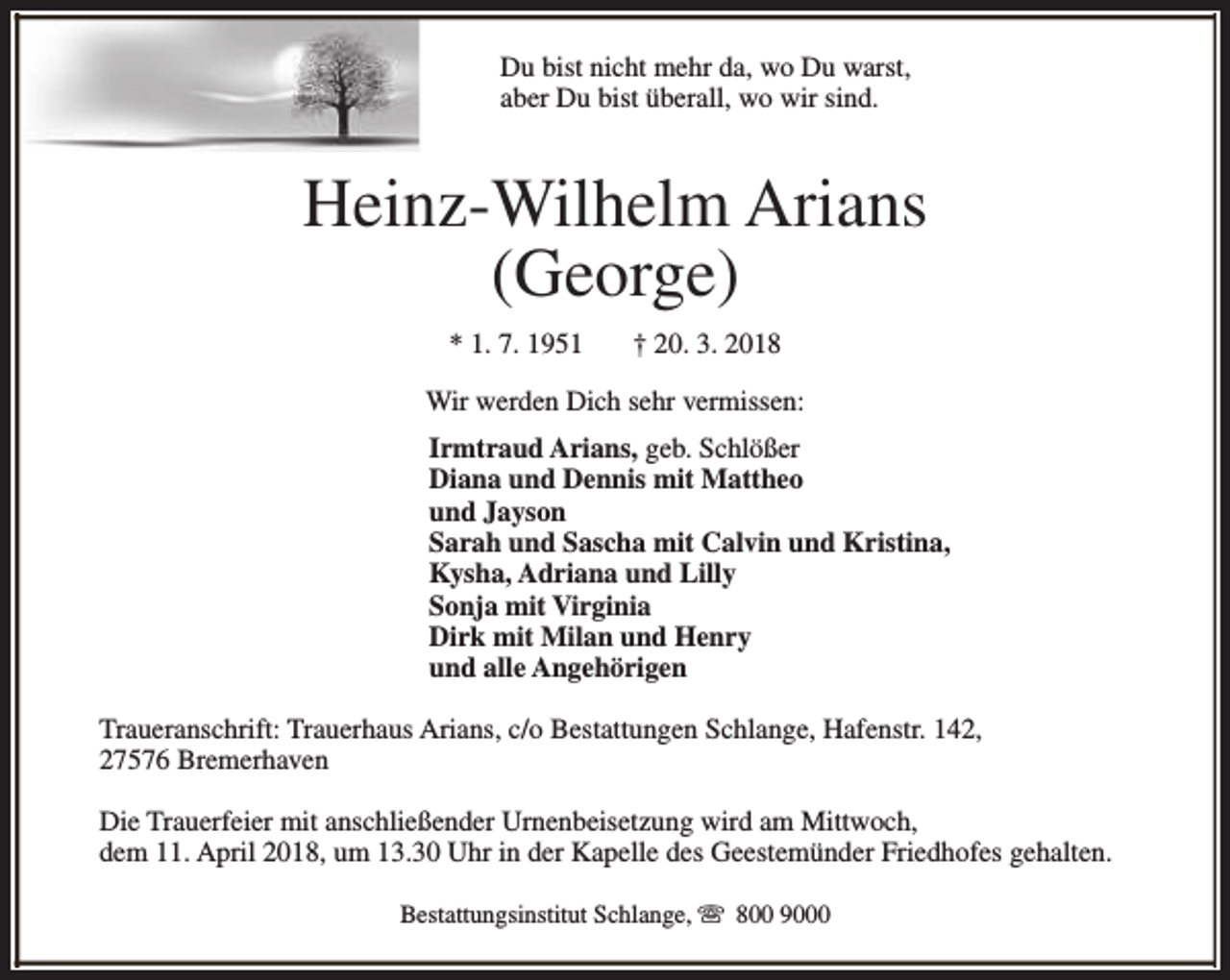 <p>Du bist nicht mehr da, wo Du warst,<br />aber Du bist überall, wo wir sind.</p><p>Heinz-Wilhelm Arians<br />(George)<br />* 1. 7. 1951</p><p>† 20. 3. 2018</p><p>Wir werden Dich sehr vermissen:<br />Irmtraud Arians, geb. Schlößer<br />Diana und Dennis mit Mattheo<br />und Jayson<br />Sarah und Sascha mit Calvin und Kristina,<br />Kysha, Adriana und Lilly<br />Sonja mit Virginia<br />Dirk mit Milan und Henry<br />und alle Angehörigen<br />Traueranschrift: Trauerhaus Arians, c/o Bestattungen Schlange, Hafenstr. 142,<br />27576 Bremerhaven<br />Die Trauerfeier mit anschließender Urnenbeisetzung wird am Mittwoch,<br />dem 11. April 2018, um 13.30 Uhr in der Kapelle des Geestemünder Friedhofes gehalten.<br />Bestattungsinstitut Schlange, s 800 9000</p>