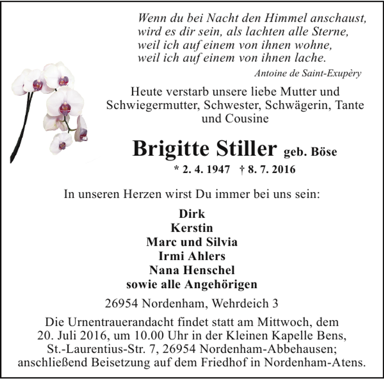 <p>Wenn du bei Nacht den Himmel anschaust,<br />wird es dir sein, als lachten alle Sterne,<br />weil ich auf einem von ihnen wohne,<br />weil ich auf einem von ihnen lache.<br />Antoine de Saint-Exupèry</p><p>Heute verstarb unsere liebe Mutter und<br />Schwiegermutter, Schwester, Schwägerin, Tante<br />und Cousine</p><p>Brigitte Stiller geb. Böse<br />* 2. 4. 1947 † 8. 7. 2016</p><p>In unseren Herzen wirst Du immer bei uns sein:<br />Dirk<br />Kerstin<br />Marc und Silvia<br />Irmi Ahlers<br />Nana Henschel<br />sowie alle Angehörigen<br />26954 Nordenham, Wehrdeich 3<br />Die Urnentrauerandacht findet statt am Mittwoch, dem<br />20. Juli 2016, um 10.00 Uhr in der Kleinen Kapelle Bens,<br />St.-Laurentius-Str. 7, 26954 Nordenham-Abbehausen;<br />anschließend Beisetzung auf dem Friedhof in Nordenham-Atens.</p>