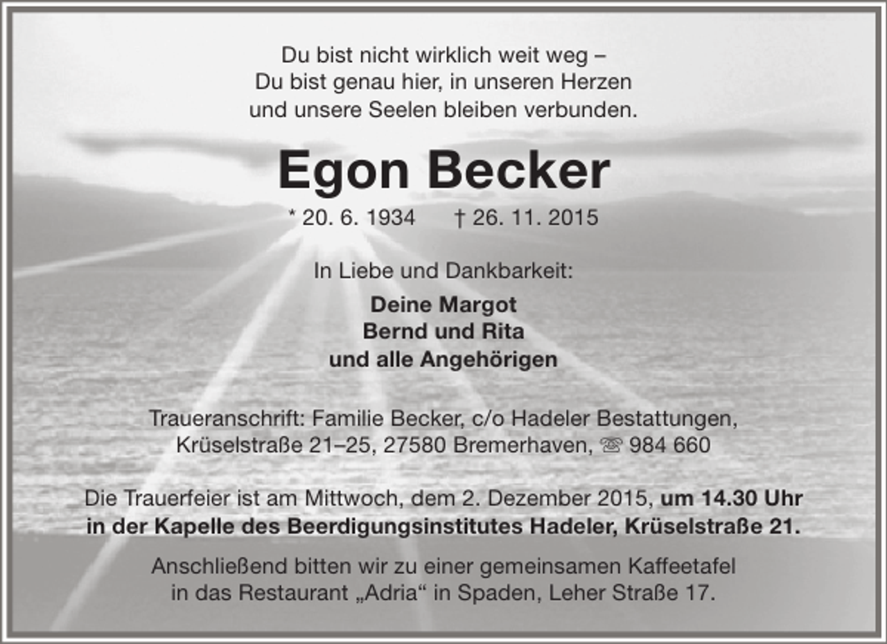 <p>Du bist nicht wirklich weit weg –<br />Du bist genau hier, in unseren Herzen<br />und unsere Seelen bleiben verbunden.</p><p>Egon Becker<br />* 20. 6. 1934</p><p>† 26. 11. 2015</p><p>In Liebe und Dankbarkeit:<br />Deine Margot<br />Bernd und Rita<br />und alle Angehörigen<br />Traueranschrift: Familie Becker, c/o Hadeler Bestattungen,<br />Krüselstraße 21–25, 27580 Bremerhaven,  984 660<br />Die Trauerfeier ist am Mittwoch, dem 2. Dezember 2015, um 14.30 Uhr<br />in der Kapelle des Beerdigungsinstitutes Hadeler, Krüselstraße 21.<br />Anschließend bitten wir zu einer gemeinsamen Kaffeetafel<br />in das Restaurant „Adria“ in Spaden, Leher Straße 17.</p>