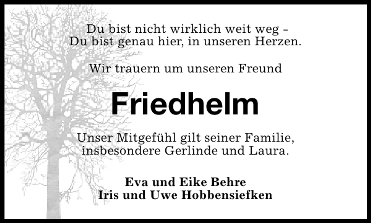 <p>Du bist nicht wirklich weit weg Du bist genau hier, in unseren Herzen.<br />Wir trauern um unseren Freund</p><p>Friedhelm<br />Unser Mitgefühl gilt seiner Familie,<br />insbesondere Gerlinde und Laura.<br />Eva und Eike Behre<br />Iris und Uwe Hobbensiefken</p>