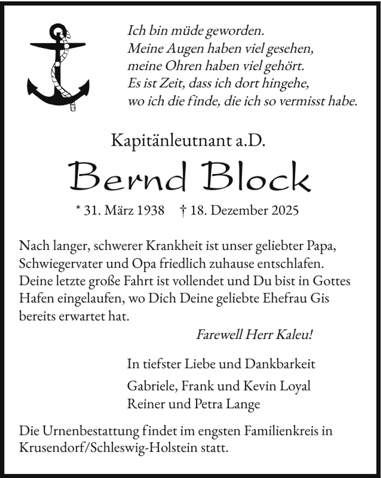 <p>Ich bin müde geworden.<br />Meine Augen haben viel gesehen,<br />meine Ohren haben viel gehört.<br />Es ist Zeit, dass ich dort hingehe,<br />wo ich die inde, die ich so vermisst habe.</p><p>Kapitänleutnant a.D.</p><p>Bernd Block<br />* 31. März 1938</p><p>† 18. Dezember 2025</p><p>Nach langer, schwerer Krankheit ist unser geliebter Papa,<br />Schwiegervater und Opa riedlich zuhause entschla en.<br />Deine letzte große Fahrt ist vollendet und Du bist in Gottes<br />Ha en eingelau en, wo Dich Deine geliebte Ehe rau Gis<br />bereits erwartet hat.<br />Farewell Herr Kaleu!<br />In tie ster Liebe und Dankbarkeit<br />Gabriele, Frank und Kevin Loyal<br />Reiner und Petra Lange<br />Die Urnenbestattung indet im engsten Familienkreis in<br />Krusendor /Schleswig-Holstein statt.</p>