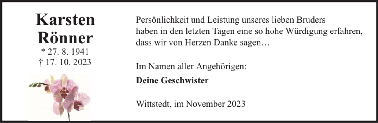 <p>Karsten<br />Rönner<br />* 27. 8. 1941<br />† 17. 10. 2023</p><p>Persönlichkeit und Leistung unseres lieben Bruders<br />haben in den letzten Tagen eine so hohe Würdigung erfahren,<br />dass wir von Herzen Danke sagen…<br />Im Namen aller Angehörigen:<br />Deine Geschwister<br />Wittstedt, im November 2023</p>