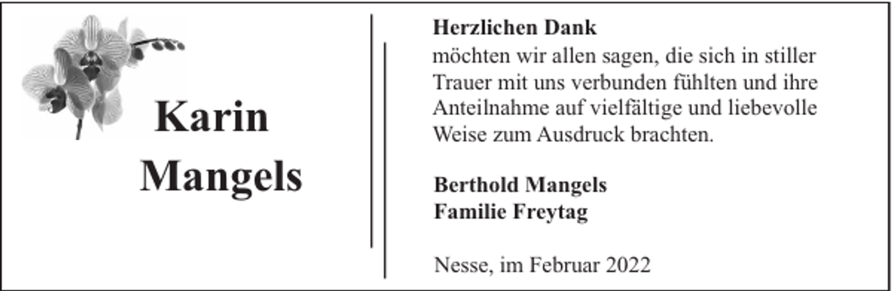 <p>Karin<br />Mangels</p><p>Herzlichen Dank<br />möchten wir allen sagen, die sich in stiller<br />Trauer mit uns verbunden fühlten und ihre<br />Anteilnahme auf vielfältige und liebevolle<br />Weise zum Ausdruck brachten.<br />Berthold Mangels<br />Familie Freytag<br />Nesse, im Februar 2022</p>