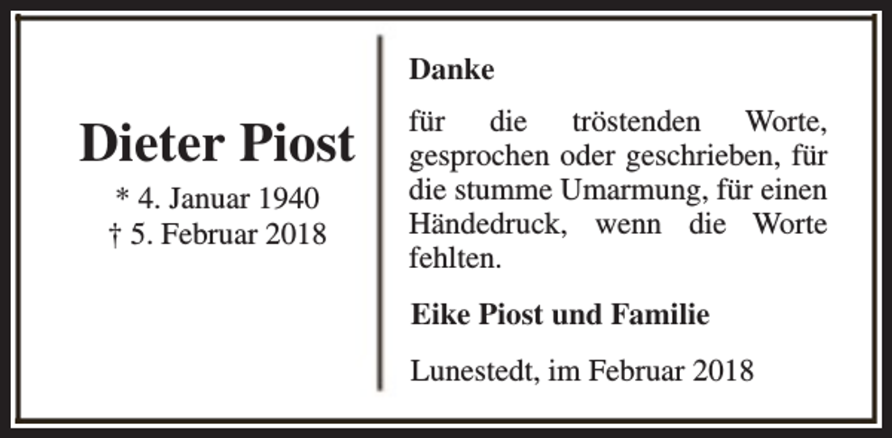 <p>Danke</p><p>Dieter Piost<br />* 4. Januar 1940<br />† 5. Februar 2018</p><p>für die tröstenden Worte,<br />gesprochen oder geschrieben, für<br />die stumme Umarmung, für einen<br />Händedruck, wenn die Worte<br />fehlten.<br />Eike Piost und Familie<br />Lunestedt, im Februar 2018</p>