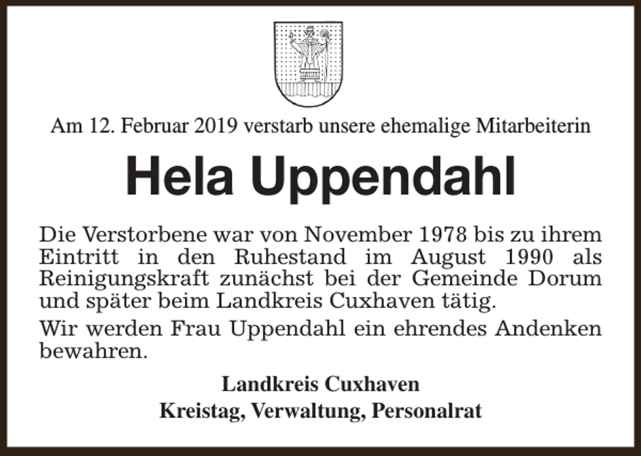 <p>Am 12. Februar 2019 verstarb unsere ehemalige Mitarbeiterin</p><p>Hela Uppendahl<br />Die Verstorbene war von November 1978 bis zu ihrem<br />Eintritt in den Ruhestand im August 1990 als<br />Reinigungskraft zunächst bei der Gemeinde Dorum<br />und später beim Landkreis Cuxhaven tätig.<br />Wir werden Frau Uppendahl ein ehrendes Andenken<br />bewahren.<br />Landkreis Cuxhaven<br />Kreistag, Verwaltung, Personalrat</p>