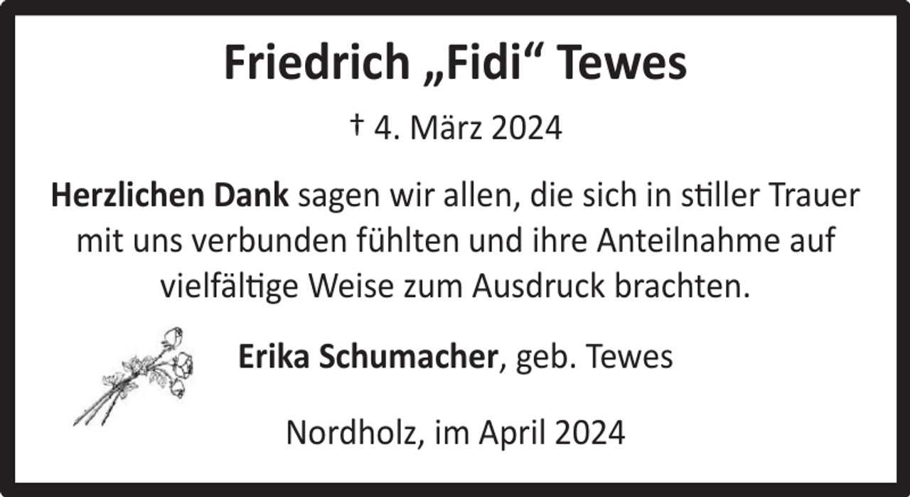 <p>Friedrich „Fidi“ Tewes<br />† 4. März 2024<br />Herzlichen Dank sagen wir allen, die sich in stiller Trauer<br />mit uns verbunden fühlten und ihre Anteilnahme auf<br />vielfältige Weise zum Ausdruck brachten.<br />Erika Schumacher, geb. Tewes<br />Nordholz, im April 2024</p>