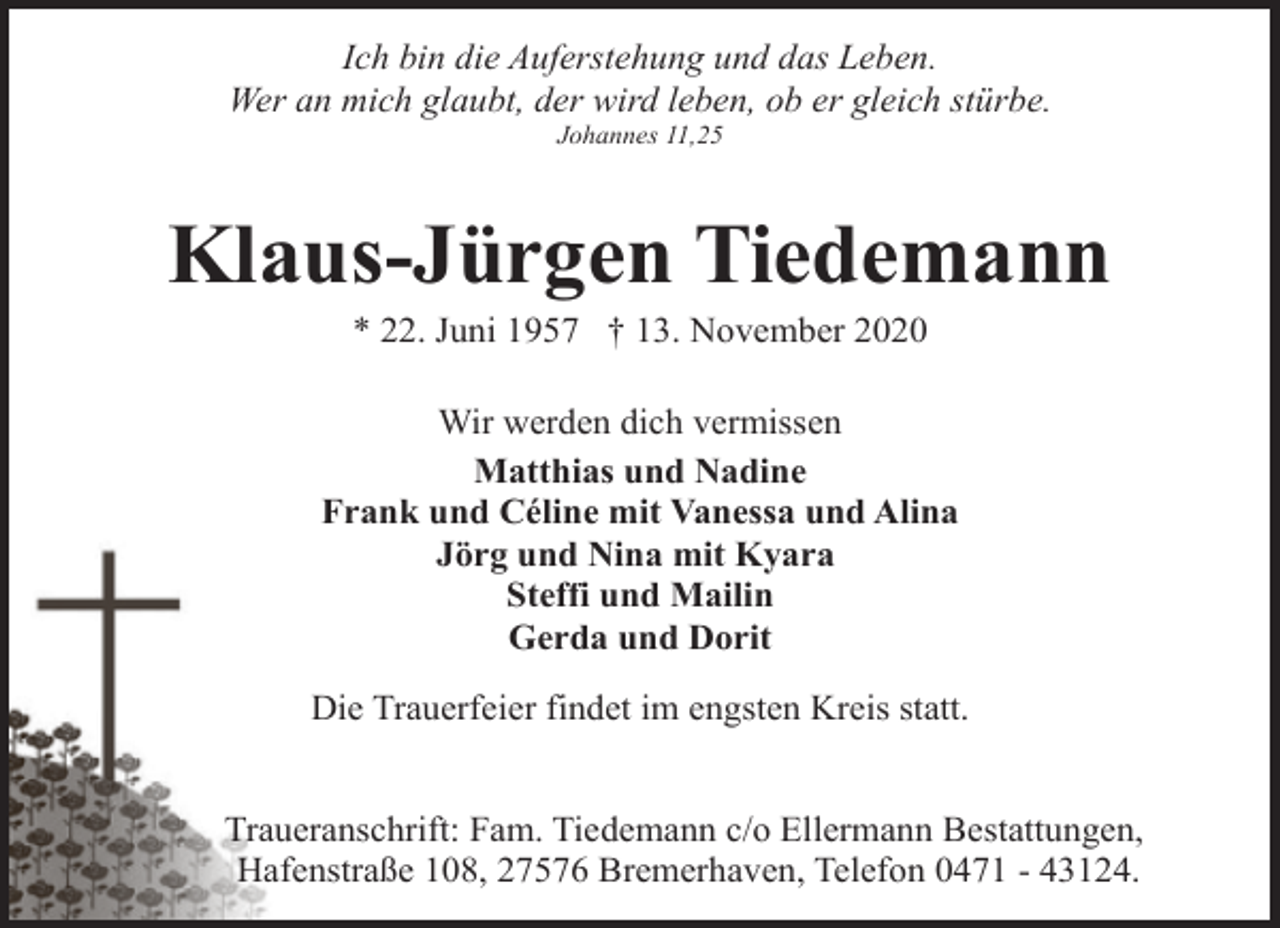 <p>Ich bin die Auferstehung und das Leben.<br />Wer an mich glaubt, der wird leben, ob er gleich stürbe.<br />Johannes 11,25</p>
<p>Klaus-Jürgen Tiedemann<br />* 22. Juni 1957 † 13. November 2020</p>
<p>Wir werden dich vermissen<br />Matthias und Nadine<br />Frank und Céline mit Vanessa und Alina<br />Jörg und Nina mit Kyara<br />Steffi und Mailin<br />Gerda und Dorit<br />Die Trauerfeier findet im engsten Kreis statt.<br />Traueranschrift: Fam. Tiedemann c/o Ellermann Bestattungen,<br />Hafenstraße 108, 27576 Bremerhaven, Telefon 0471 - 43124.</p>
