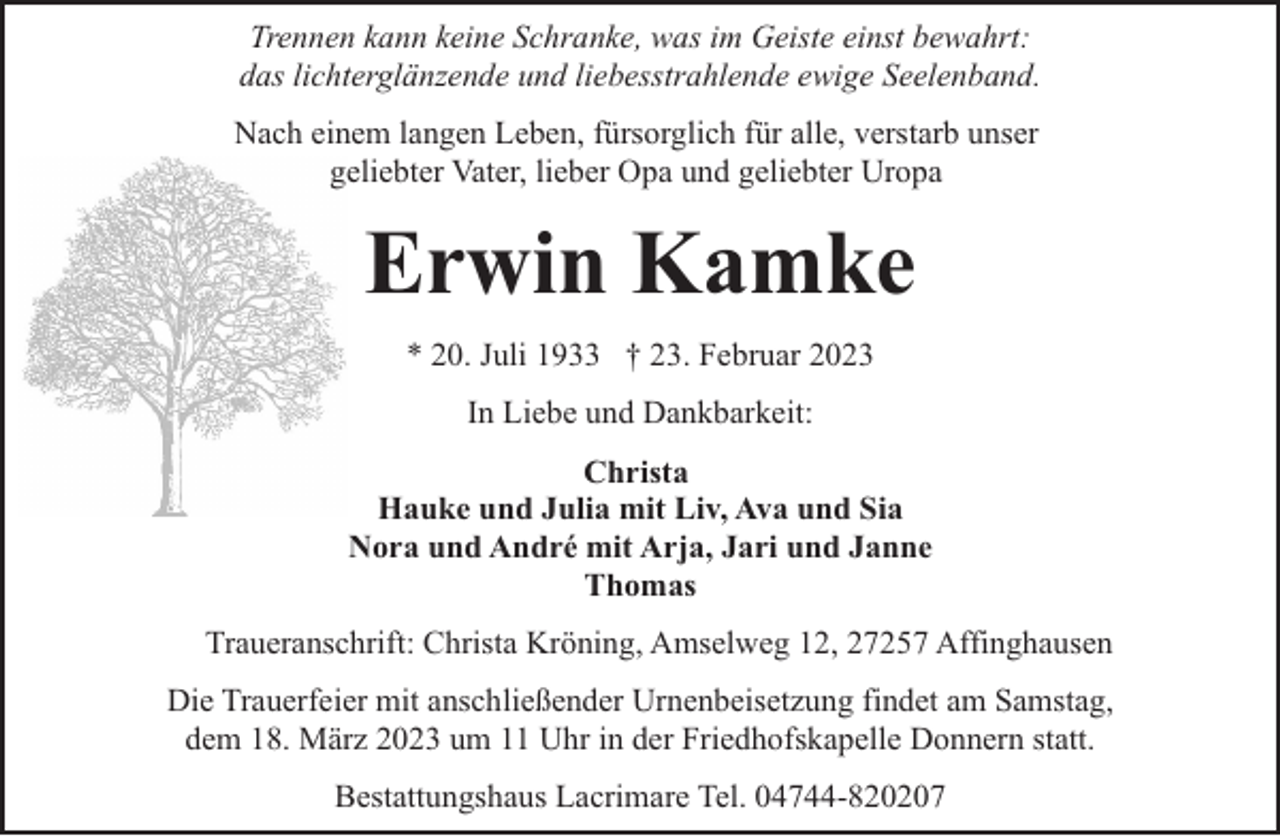 <p>Trennen kann keine Schranke, was im Geiste einst bewahrt:<br />das lichterglänzende und liebesstrahlende ewige Seelenband.<br />Nach einem langen Leben, fürsorglich für alle, verstarb unser<br />geliebter Vater, lieber Opa und geliebter Uropa</p><p>Erwin Kamke<br />* 20. Juli 1933 † 23. Februar 2023<br />In Liebe und Dankbarkeit:<br />Christa<br />Hauke und Julia mit Liv, Ava und Sia<br />Nora und André mit Arja, Jari und Janne<br />Thomas<br />Traueranschrift: Christa Kröning, Amselweg 12, 27257 Affinghausen<br />Die Trauerfeier mit anschließender Urnenbeisetzung findet am Samstag,<br />dem 18. März 2023 um 11 Uhr in der Friedhofskapelle Donnern statt.<br />Bestattungshaus Lacrimare Tel. 04744-820207</p>