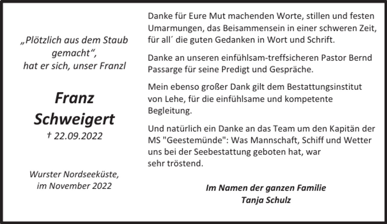 <p>„Plötzlich aus dem Staub<br />gemacht“,<br />hat er sich, unser Franzl</p><p>Franz<br />Schweigert<br />† 22.09.2022</p><p>Wurster Nordseeküste,<br />im November 2022</p><p>Danke für Eure Mut machenden Worte, stillen und festen<br />Umarmungen, das Beisammensein in einer schweren Zeit,<br />für all´ die guten Gedanken in Wort und Schrift.<br />Danke an unseren einfühlsam-treffsicheren Pastor Bernd<br />Passarge für seine Predigt und Gespräche.<br />Mein ebenso großer Dank gilt dem Bestattungsinstitut<br />von Lehe, für die einfühlsame und kompetente<br />Begleitung.<br />Und natürlich ein Danke an das Team um den Kapitän der<br />MS "Geestemünde": Was Mannschaft, Schiff und Wetter<br />uns bei der Seebestattung geboten hat, war<br />sehr tröstend.<br />Im Namen der ganzen Familie<br />Tanja Schulz</p>