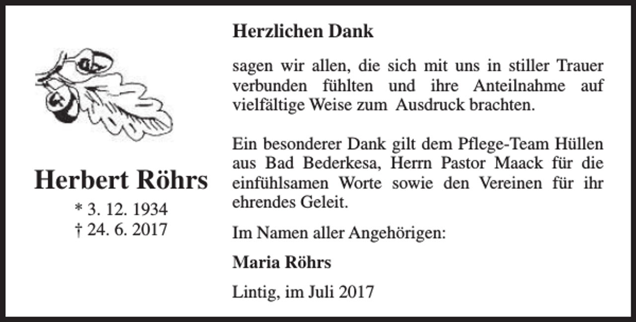 <p>Herzlichen Dank<br />sagen wir allen, die sich mit uns in stiller Trauer<br />verbunden fühlten und ihre Anteilnahme auf<br />vielfältige Weise zum Ausdruck brachten.</p><p>Herbert Röhrs<br />* 3. 12. 1934<br />† 24. 6. 2017</p><p>Ein besonderer Dank gilt dem Pflege-Team Hüllen<br />aus Bad Bederkesa, Herrn Pastor Maack für die<br />einfühlsamen Worte sowie den Vereinen für ihr<br />ehrendes Geleit.<br />Im Namen aller Angehörigen:<br />Maria Röhrs<br />Lintig, im Juli 2017</p>
