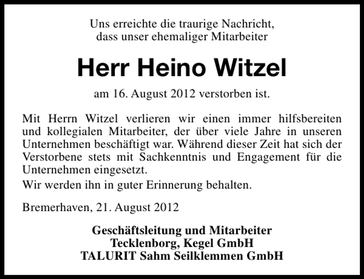 <p>Uns erreichte die traurige Nachricht,<br />dass unser ehemaliger Mitarbeiter</p><p>Herr Heino Witzel<br />am 16. August 2012 verstorben ist.<br />Mit Herrn Witzel verlieren wir einen immer hilfsbereiten<br />und kollegialen Mitarbeiter, der über viele Jahre in unseren<br />Unternehmen beschäftigt war. Während dieser Zeit hat sich der<br />Verstorbene stets mit Sachkenntnis und Engagement für die<br />Unternehmen eingesetzt.<br />Wir werden ihn in guter Erinnerung behalten.<br />Bremerhaven, 21. August 2012<br />Geschäftsleitung und Mitarbeiter<br />Tecklenborg, Kegel GmbH<br />TALURIT Sahm Seilklemmen GmbH</p>