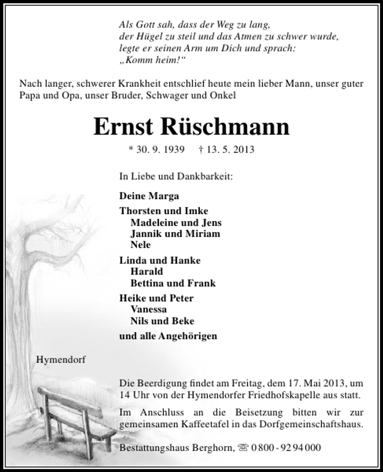 <p>Als Gott sah, dass der Weg zu lang,<br />der Hügel zu steil und das Atmen zu schwer wurde,<br />legte er seinen Arm um Dich und sprach:<br />„Komm heim!“<br />Nach langer, schwerer Krankheit entschlief heute mein lieber Mann, unser guter<br />Papa und Opa, unser Bruder, Schwager und Onkel</p><p>Ernst Rüschmann<br />* 30. 9. 1939</p><p>† 13. 5. 2013</p><p>In Liebe und Dankbarkeit:<br />Deine Marga<br />Thorsten und Imke<br />Madeleine und Jens<br />Jannik und Miriam<br />Nele<br />Linda und Hanke<br />Harald<br />Bettina und Frank<br />Heike und Peter<br />Vanessa<br />Nils und Beke<br />und alle Angehörigen<br />Hymendorf<br />Die Beerdigung ﬁndet am Freitag, dem 17. Mai 2013, um<br />14 Uhr von der Hymendorfer Friedhofskapelle aus statt.<br />Im Anschluss an die Beisetzung bitten wir zur<br />gemeinsamen Kaffeetafel in das Dorfgemeinschaftshaus.<br />Bestattungshaus Berghorn,  0 800 - 92 94 000</p>