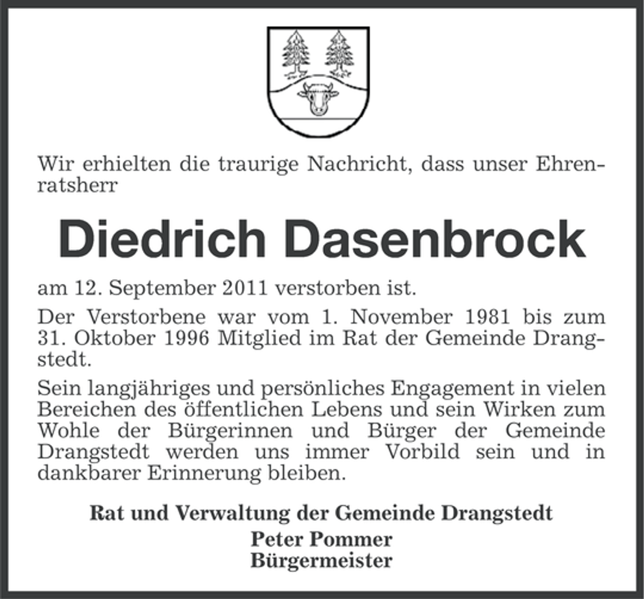 <p>Wir erhielten die traurige Nachricht, dass unser Ehrenratsherr</p><p>Diedrich Dasenbrock<br />am 12. September 2011 verstorben ist.<br />Der Verstorbene war vom 1. November 1981 bis zum<br />31. Oktober 1996 Mitglied im Rat der Gemeinde Drangstedt.<br />Sein langjähriges und persönliches Engagement in vielen<br />Bereichen des öffentlichen Lebens und sein Wirken zum<br />Wohle der Bürgerinnen und Bürger der Gemeinde<br />Drangstedt werden uns immer Vorbild sein und in<br />dankbarer Erinnerung bleiben.<br />Rat und Verwaltung der Gemeinde Drangstedt<br />Peter Pommer<br />Bürgermeister</p>