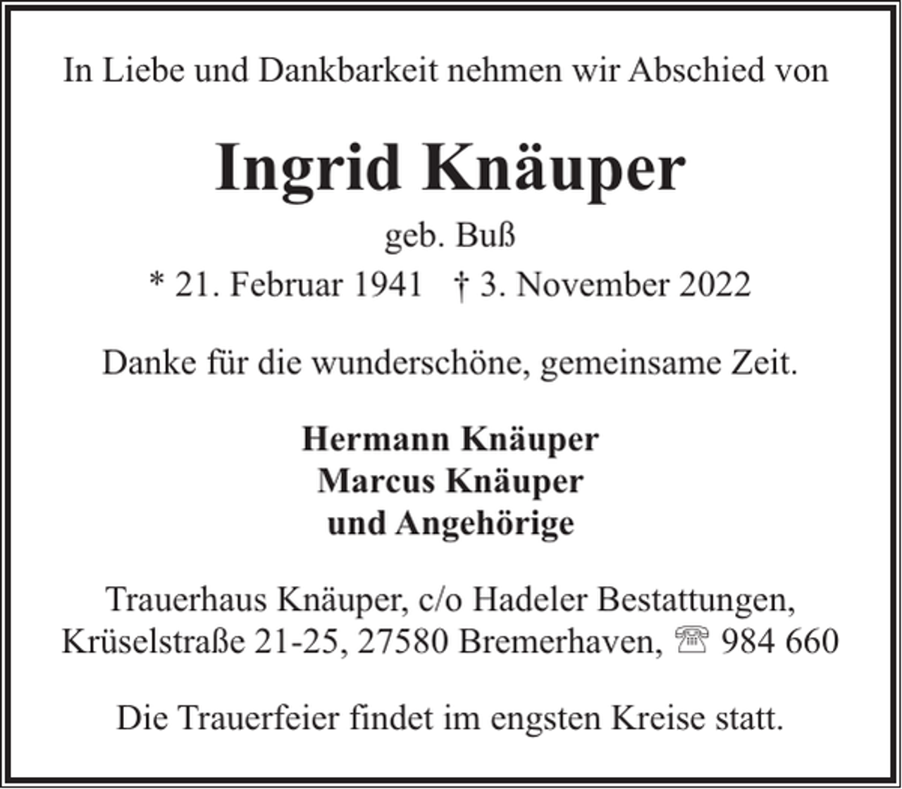 <p>In Liebe und Dankbarkeit nehmen wir Abschied von</p><p>Ingrid Knäuper</p><p>geb. Buß<br />* 21. Februar 1941 † 3. November 2022<br />Danke für die wunderschöne, gemeinsame Zeit.<br />Hermann Knäuper<br />Marcus Knäuper<br />und Angehörige<br />Trauerhaus Knäuper, c/o Hadeler Bestattungen,<br />Krüselstraße 21-25, 27580 Bremerhaven, ' 984 660<br />Die Trauerfeier findet im engsten Kreise statt.</p>