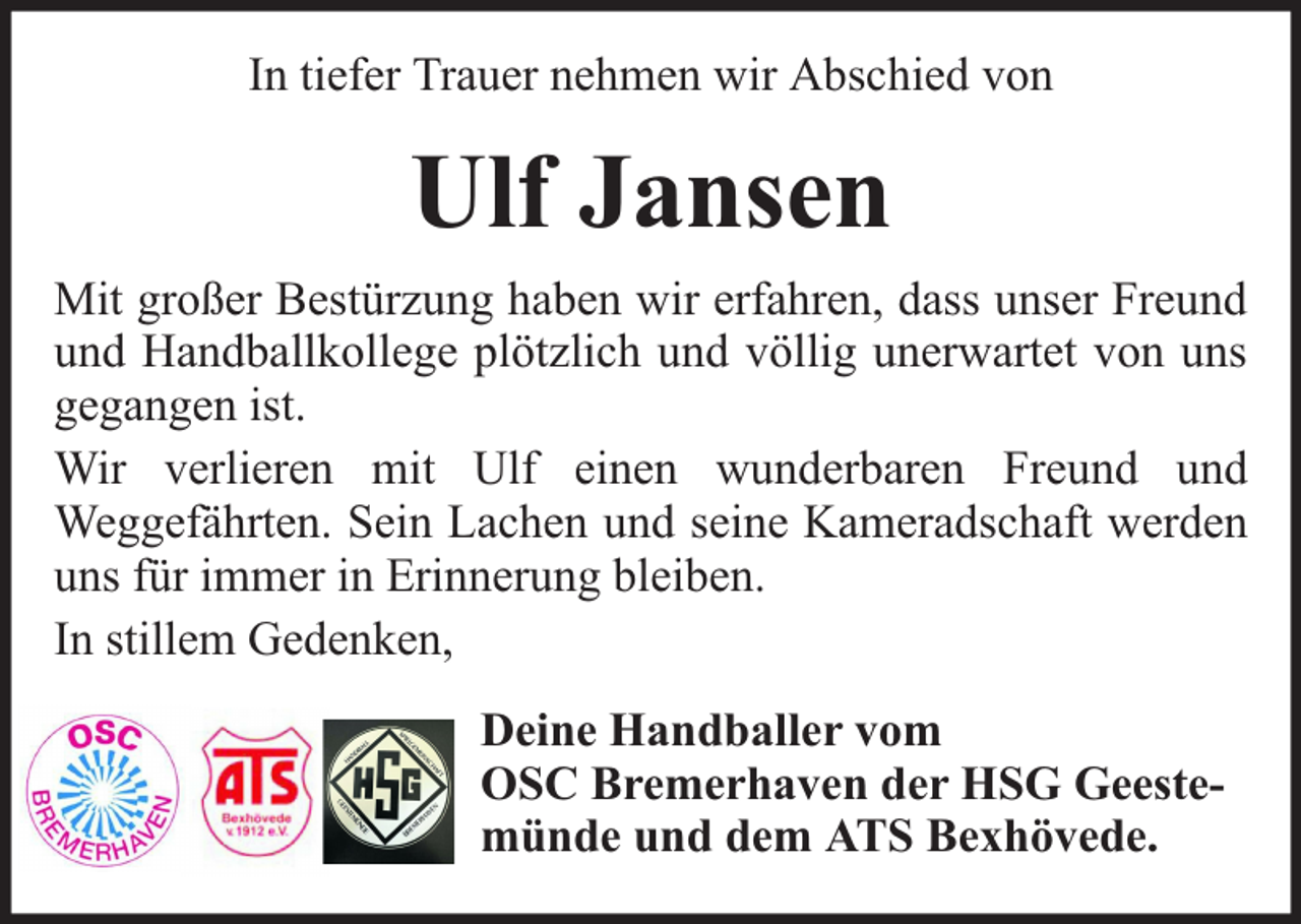 <p>In tiefer Trauer nehmen wir Abschied von</p><p>Ulf Jansen<br />Mit großer Bestürzung haben wir erfahren, dass unser Freund<br />und Handballkollege plötzlich und völlig unerwartet von uns<br />gegangen ist.<br />Wir verlieren mit Ulf einen wunderbaren Freund und<br />Weggefährten. Sein Lachen und seine Kameradschaft werden<br />uns für immer in Erinnerung bleiben.<br />In stillem Gedenken,<br />Deine Handballer vom<br />OSC Bremerhaven der HSG Geestemünde und dem ATS Bexhövede.</p>
