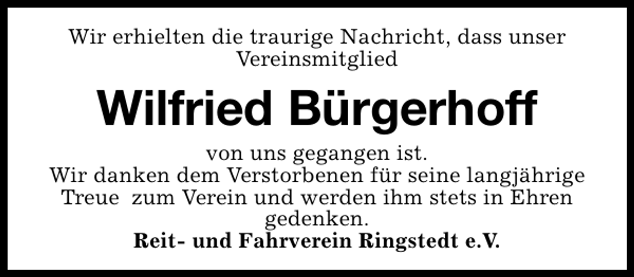 <p>Wir erhielten die traurige Nachricht, dass unser<br />Vereinsmitglied</p><p>Wilfried Bürgerhoff</p><p>von uns gegangen ist.<br />Wir danken dem Verstorbenen für seine langjährige<br />Treue zum Verein und werden ihm stets in Ehren<br />gedenken.<br />Reit- und Fahrverein Ringstedt e.V.</p>