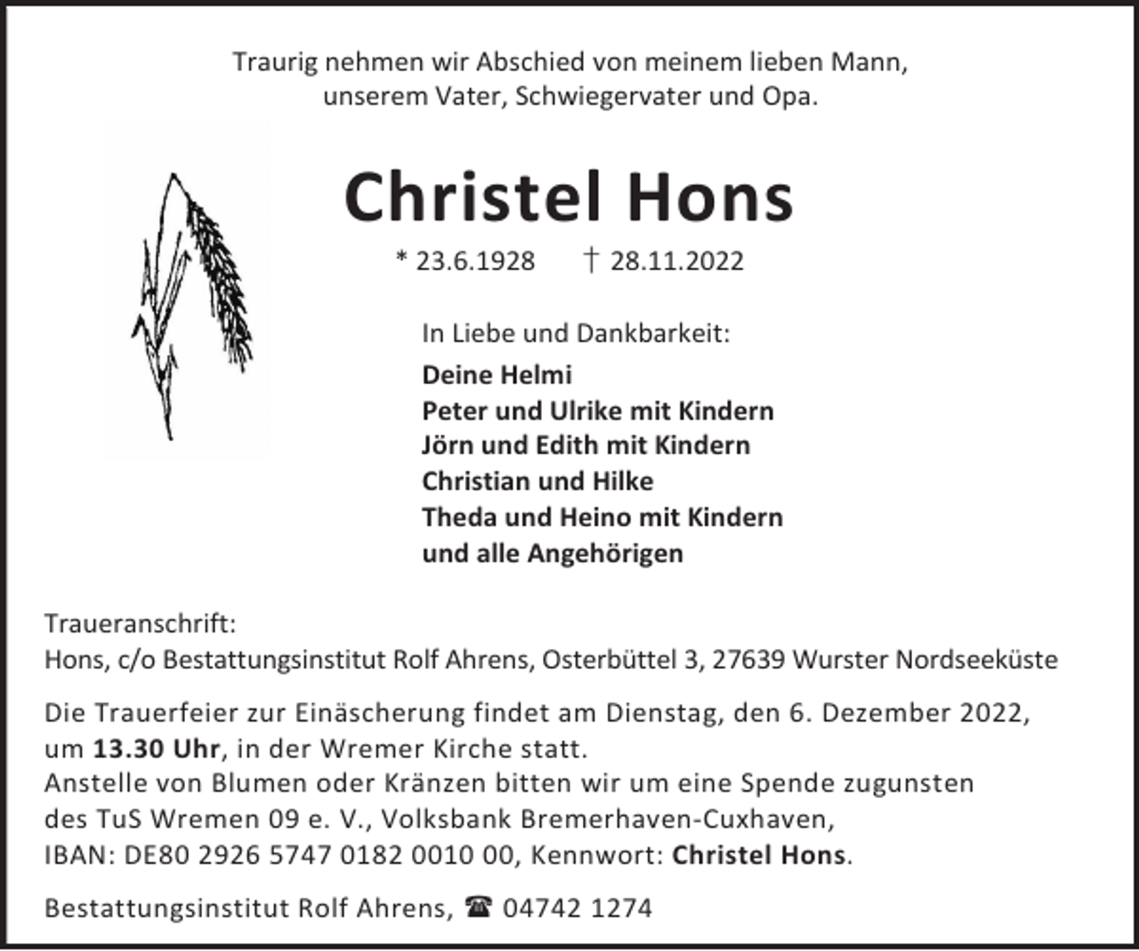 <p>Traurig nehmen wir Abschied von meinem lieben Mann,<br />unserem Vater, Schwiegervater und Opa.</p><p>Christel Hons<br />* 23.6.1928</p><p>† 28.11.2022</p><p>In Liebe und Dankbarkeit:<br />Deine Helmi<br />Peter und Ulrike mit Kindern<br />Jörn und Edith mit Kindern<br />Christian und Hilke<br />Theda und Heino mit Kindern<br />und alle Angehörigen<br />Traueranschrift:<br />Hons, c/o Bestattungsinstitut Rolf Ahrens, Osterbüttel 3, 27639 Wurster Nordseeküste<br />Die Trauerfeier zur Einäscherung findet am Dienstag, den 6. Dezember 2022,<br />um 13.30 Uhr, in der Wremer Kirche statt.<br />Anstelle von Blumen oder Kränzen bitten wir um eine Spende zugunsten<br />des TuS Wremen 09 e. V., Volksbank Bremerhaven-Cuxhaven,<br />IBAN: DE80 2926 5747 0182 0010, Kennwort: Christel Hons.<br />Bestattungsinstitut Rolf Ahrens,  04742 1274</p>