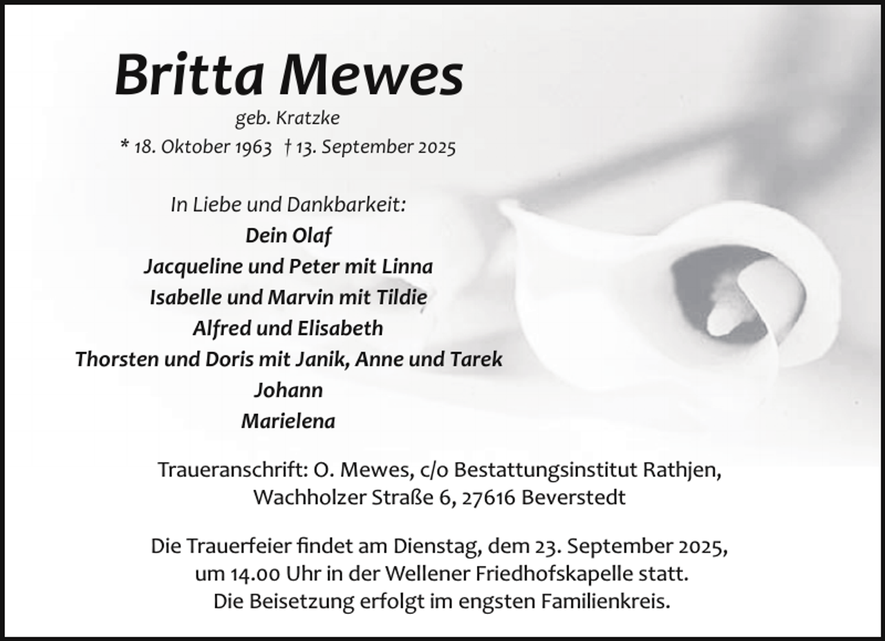 <p>Britta Mewes<br />geb. Kratzke<br />* 18. Oktober 1963 † 13. September 2025</p><p>In Liebe und Dankbarkeit:<br />Dein Olaf<br />Jacqueline und Peter mit Linna<br />Isabelle und Marvin mit Tildie<br />Alfred und Elisabeth<br />Thorsten und Doris mit Janik, Anne und Tarek<br />Johann<br />Marielena<br />Traueranschrift: O. Mewes, c/o Bestattungsinstitut Rathjen,<br />Wachholzer Straße 6, 27616 Beverstedt<br />Die Trauerfeier ﬁndet am Dienstag, dem 23. September 2025,<br />um 14.00 Uhr in der Wellener Friedhofskapelle statt.<br />Die Beisetzung erfolgt im engsten Familienkreis.</p>