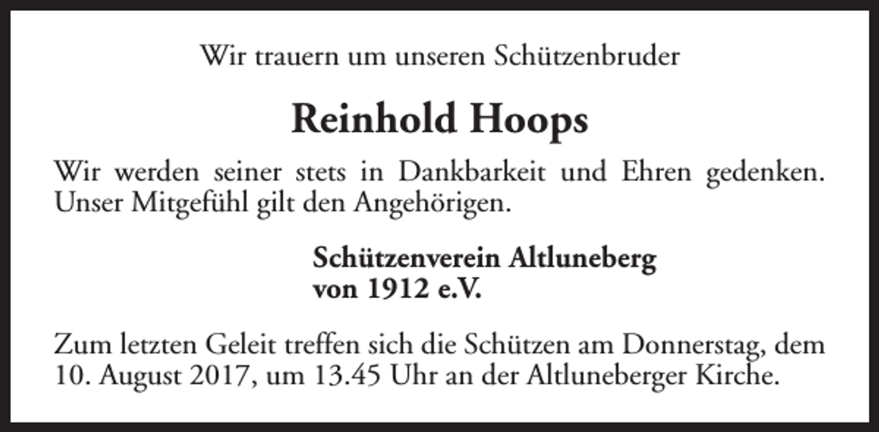 <p>Wir trauern um unseren Schützenbruder</p><p>Reinhold Hoops<br />Wir werden seiner stets in Dankbarkeit und Ehren gedenken.<br />Unser Mitgefühl gilt den Angehörigen.<br />Schützenverein Altluneberg<br />von 1912 e.V.<br />Zum letzten Geleit treffen sich die Schützen am Donnerstag, dem<br />10. August 2017, um 13.45 Uhr an der Altluneberger Kirche.</p>