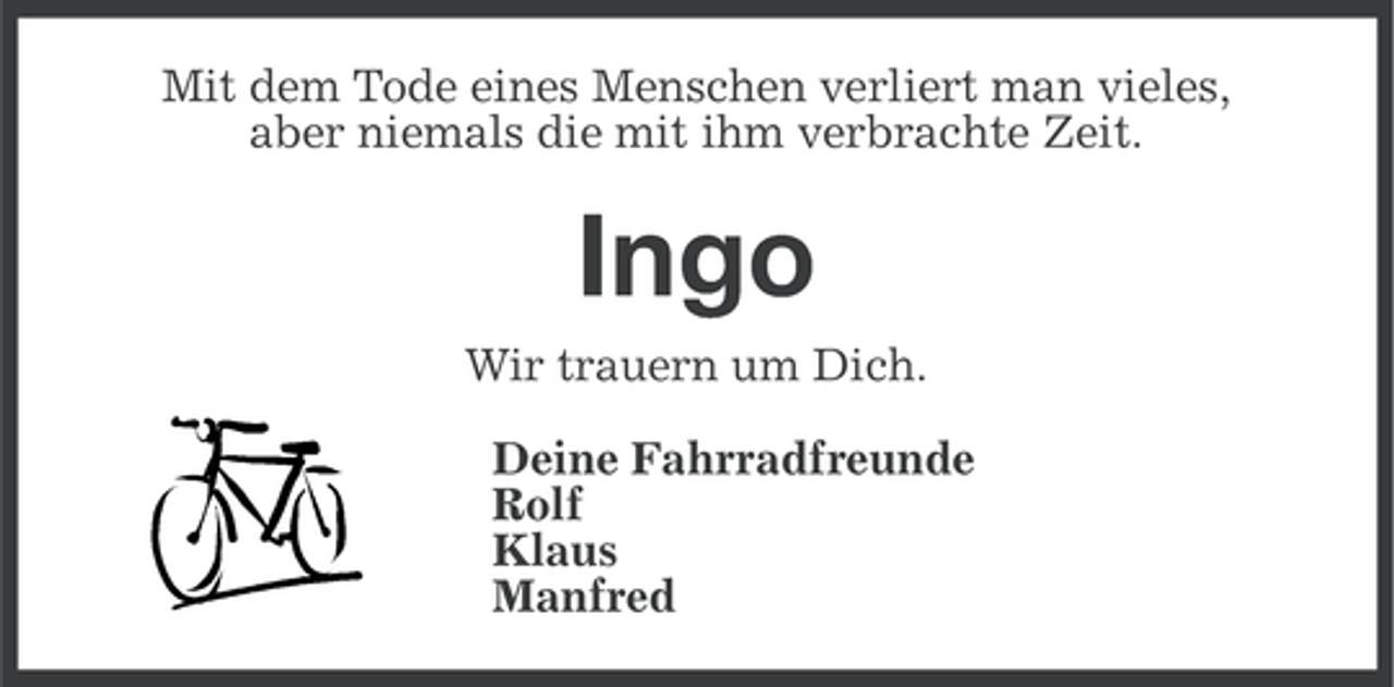 <p>Mit dem Tode eines Menschen verliert man vieles,<br />aber niemals die mit ihm verbrachte Zeit.</p><p>Ingo<br />Wir trauern um Dich.<br />Deine Fahrradfreunde<br />Rolf<br />Klaus<br />Manfred</p>