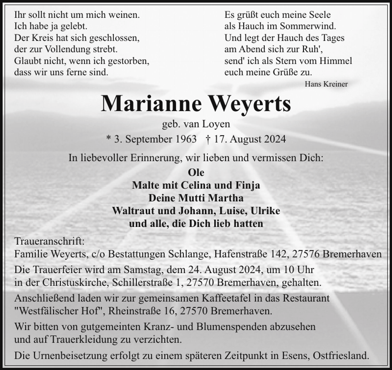 <p>Ihr sollt nicht um mich weinen.<br />Ich habe ja gelebt.<br />Der Kreis hat sich geschlossen,<br />der zur Vollendung strebt.<br />Glaubt nicht, wenn ich gestorben,<br />dass wir uns ferne sind.</p><p>Es grüßt euch meine Seele<br />als Hauch im Sommerwind.<br />Und legt der Hauch des Tages<br />am Abend sich zur Ruh',<br />send' ich als Stern vom Himmel<br />euch meine Grüße zu.</p><p>Marianne Weyerts</p><p>Hans Kreiner</p><p>geb. van Loyen<br />* 3. September 1963 † 17. August 2024</p><p>In liebevoller Erinnerung, wir lieben und vermissen Dich:<br />Ole<br />Malte mit Celina und Finja<br />Deine Mutti Martha<br />Waltraut und Johann, Luise, Ulrike<br />und alle, die Dich lieb hatten<br />Traueranschrift:<br />Familie Weyerts, c/o Bestattungen Schlange, Hafenstraße 142, 27576 Bremerhaven<br />Die Trauerfeier wird am Samstag, dem 24. August 2024, um 10 Uhr<br />in der Christuskirche, Schillerstraße 1, 27570 Bremerhaven, gehalten.<br />Anschließend laden wir zur gemeinsamen Kaffeetafel in das Restaurant<br />"Westfälischer Hof", Rheinstraße 16, 27570 Bremerhaven.<br />Wir bitten von gutgemeinten Kranz- und Blumenspenden abzusehen<br />und auf Trauerkleidung zu verzichten.<br />Die Urnenbeisetzung erfolgt zu einem späteren Zeitpunkt in Esens, Ostfriesland.</p>