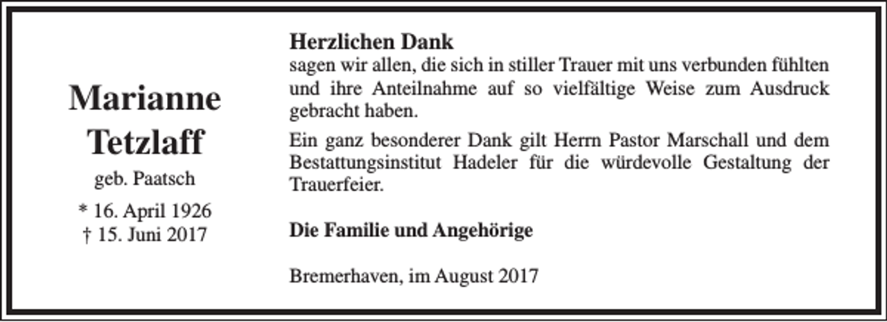 <p>Herzlichen Dank</p><p>Marianne<br />Tetzlaff<br />geb. Paatsch</p><p>* 16. April 1926<br />† 15. Juni 2017</p><p>sagen wir allen, die sich in stiller Trauer mit uns verbunden fühlten<br />und ihre Anteilnahme auf so vielfältige Weise zum Ausdruck<br />gebracht haben.<br />Ein ganz besonderer Dank gilt Herrn Pastor Marschall und dem<br />Bestattungsinstitut Hadeler für die würdevolle Gestaltung der<br />Trauerfeier.<br />Die Familie und Angehörige<br />Bremerhaven, im August 2017</p>