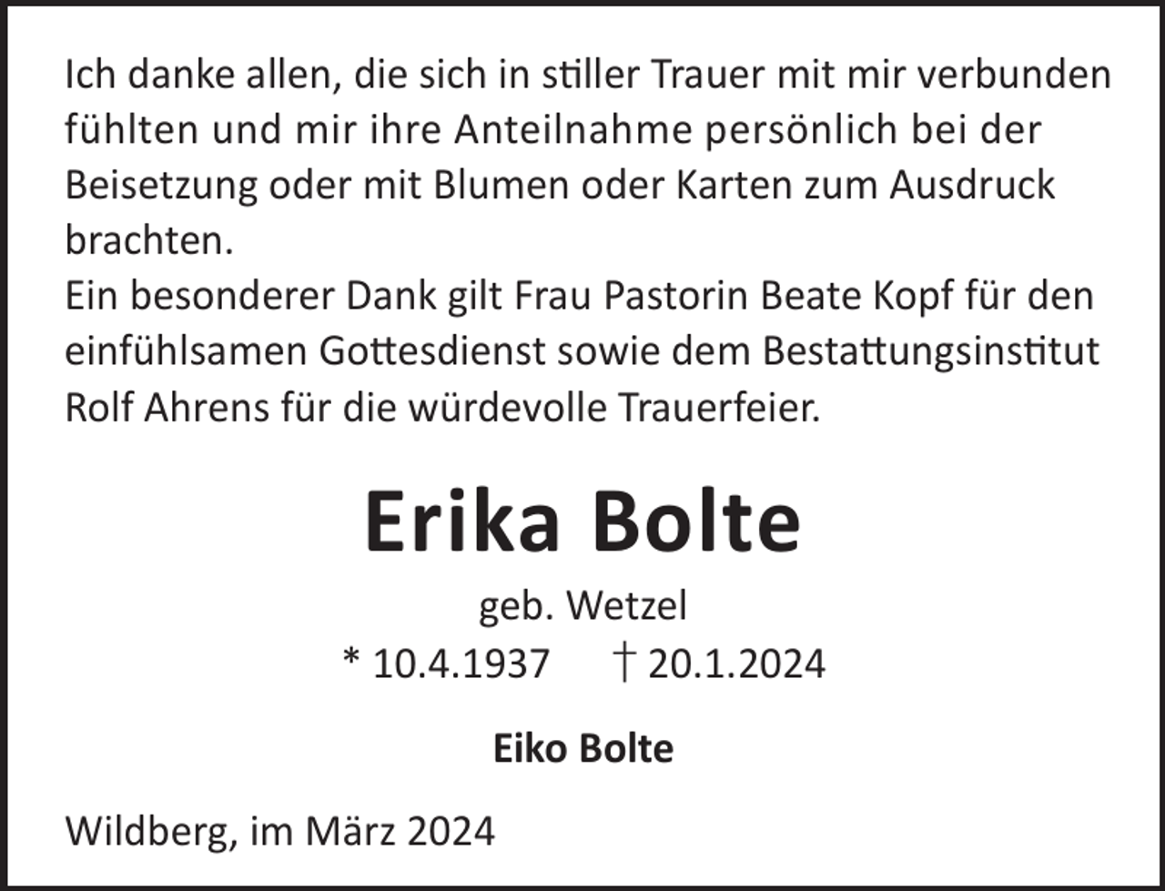 <p>Ich danke allen, die sich in sller Trauer mit mir verbunden<br />fühlten und mir ihre Anteilnahme persönlich bei der<br />Beisetzung oder mit Blumen oder Karten zum Ausdruck<br />brachten.<br />Ein besonderer Dank gilt Frau Pastorin Beate Kopf für den<br />einfühlsamen Go©esdienst sowie dem Besta©ungsinstut<br />Rolf Ahrens für die würdevolle Trauerfeier.</p><p>Erika Bolte</p><p>geb. Wetzel<br />* 10.4.1937 † 20.1.2024<br />Eiko Bolte<br />Wildberg, im März 2024</p>