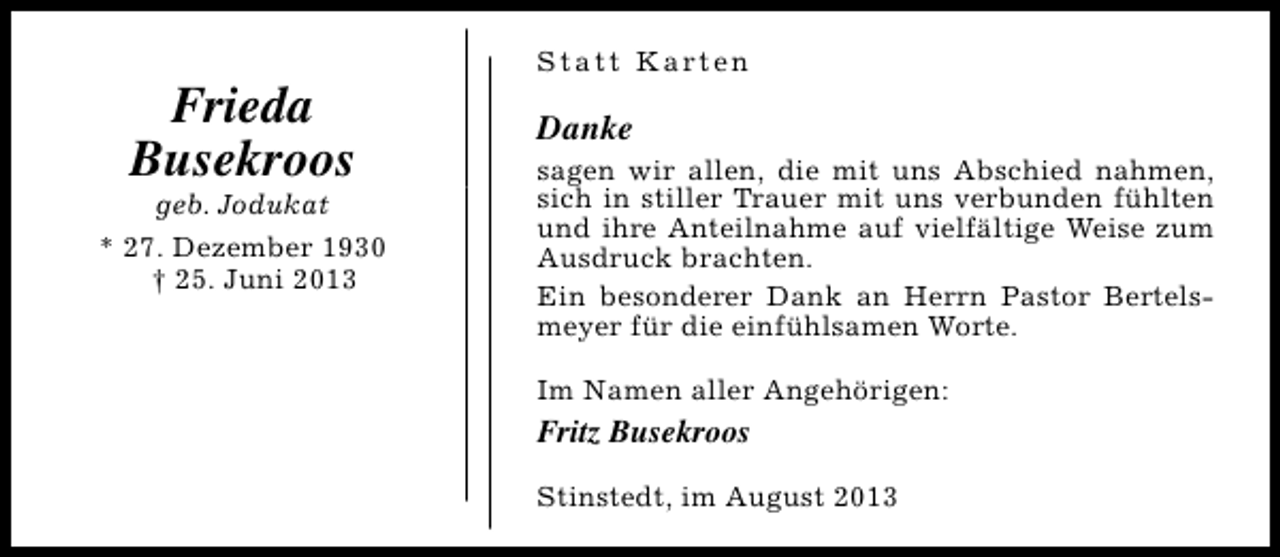 <p>Frieda<br />Busekroos</p><p>geb. Jodukat<br />* 27. Dezember 1930<br />† 25. Juni 2013</p><p>S t a t t K a rt e n</p><p>Danke</p><p>sagen wir allen, die mit uns Abschied nahmen,<br />sich in stiller Trauer mit uns verbunden fühlten<br />und ihre Anteilnahme auf vielfältige Weise zum<br />Ausdruck brachten.<br />Ein besonderer Dank an Herrn Pastor Bertelsmeyer für die einfühlsamen Worte.<br />Im Namen aller Angehörigen:</p><p>Fritz Busekroos<br />Stinstedt, im August 2013</p>