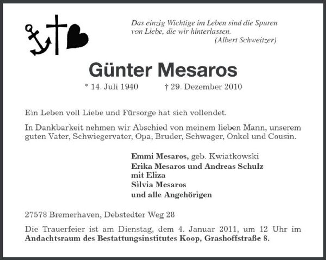 <p>Das einzig Wichtige im Leben sind die Spuren<br />von Liebe, die wir hinterlassen.<br />(Albert Schweitzer)<br />Günter Mesaros<br />* 14. Juli 1940 † 29. Dezember 2010<br />Ein Leben voll Liebe und Fürsorge hat sich vollendet.<br />In Dankbarkeit nehmen wir Abschied von meinem lieben Mann, unserem guten Vater, Schwiegervater, Opa, Bruder, Schwager, Onkel und Cousin.<br />Emmi Mesaros, geb. Kwiatkowski<br />Erika Mesaros und Andreas Schulz<br />mit Eliza<br />Silvia Mesaros<br />und alle Angehörigen<br />27578 Bremerhaven, Debstedter Weg 28<br />Die Trauerfeier ist am Dienstag, dem 4. Januar 2011, um 12 Uhr im<br />Andachtsraum des Bestattungsinstitutes Koop, Grashoffstraße 8.</p>